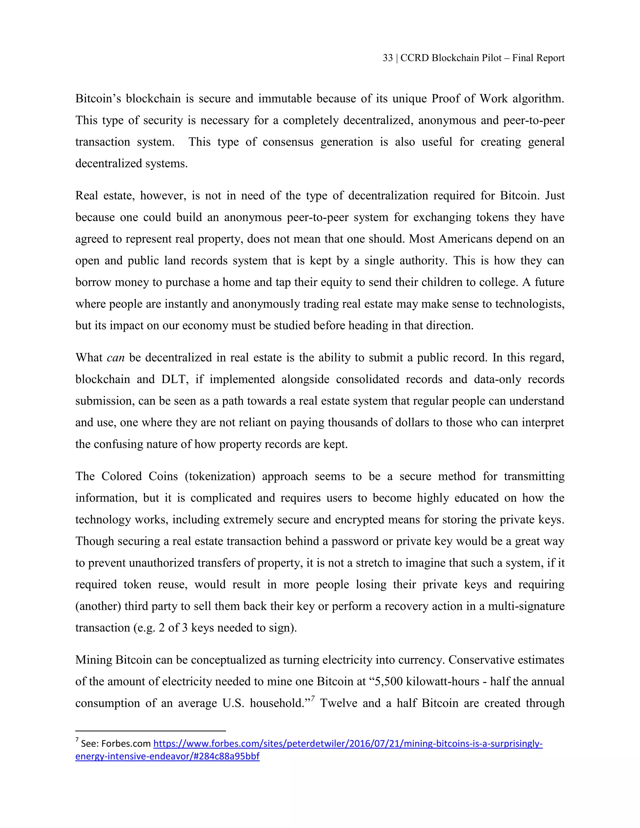 33 | CCRD Blockchain Pilot – Final Report
Bitcoin’s blockchain is secure and immutable because of its unique Proof of Work algorithm.
This type of security is necessary for a completely decentralized, anonymous and peer-to-peer
transaction system. This type of consensus generation is also useful for creating general
decentralized systems.
Real estate, however, is not in need of the type of decentralization required for Bitcoin. Just
because one could build an anonymous peer-to-peer system for exchanging tokens they have
agreed to represent real property, does not mean that one should. Most Americans depend on an
open and public land records system that is kept by a single authority. This is how they can
borrow money to purchase a home and tap their equity to send their children to college. A future
where people are instantly and anonymously trading real estate may make sense to technologists,
but its impact on our economy must be studied before heading in that direction.
What can be decentralized in real estate is the ability to submit a public record. In this regard,
blockchain and DLT, if implemented alongside consolidated records and data-only records
submission, can be seen as a path towards a real estate system that regular people can understand
and use, one where they are not reliant on paying thousands of dollars to those who can interpret
the confusing nature of how property records are kept.
The Colored Coins (tokenization) approach seems to be a secure method for transmitting
information, but it is complicated and requires users to become highly educated on how the
technology works, including extremely secure and encrypted means for storing the private keys.
Though securing a real estate transaction behind a password or private key would be a great way
to prevent unauthorized transfers of property, it is not a stretch to imagine that such a system, if it
required token reuse, would result in more people losing their private keys and requiring
(another) third party to sell them back their key or perform a recovery action in a multi-signature
transaction (e.g. 2 of 3 keys needed to sign).
Mining Bitcoin can be conceptualized as turning electricity into currency. Conservative estimates
of the amount of electricity needed to mine one Bitcoin at “5,500 kilowatt-hours - half the annual
consumption of an average U.S. household.”7
Twelve and a half Bitcoin are created through
7
See: Forbes.com https://www.forbes.com/sites/peterdetwiler/2016/07/21/mining-bitcoins-is-a-surprisingly-
energy-intensive-endeavor/#284c88a95bbf
 