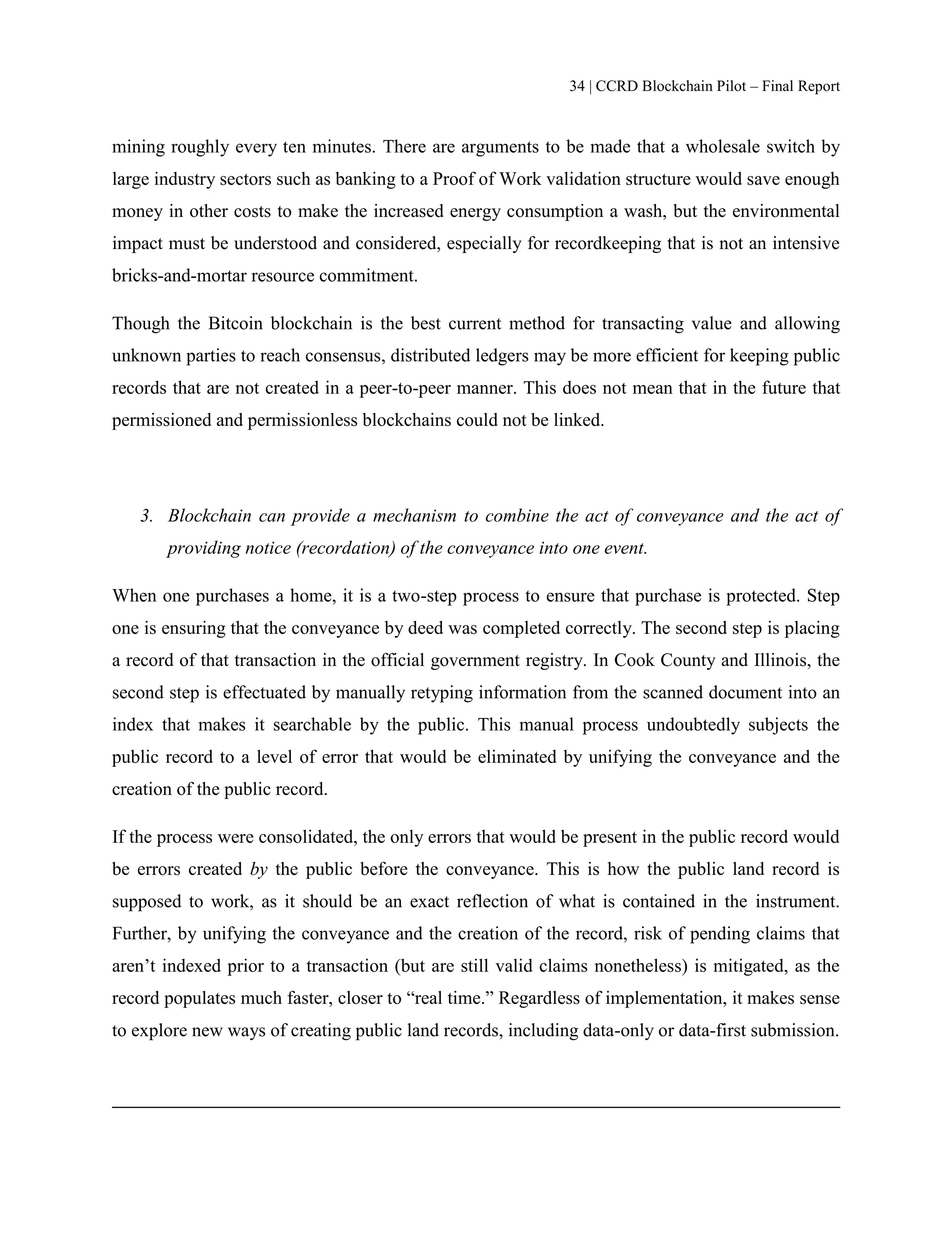 34 | CCRD Blockchain Pilot – Final Report
mining roughly every ten minutes. There are arguments to be made that a wholesale switch by
large industry sectors such as banking to a Proof of Work validation structure would save enough
money in other costs to make the increased energy consumption a wash, but the environmental
impact must be understood and considered, especially for recordkeeping that is not an intensive
bricks-and-mortar resource commitment.
Though the Bitcoin blockchain is the best current method for transacting value and allowing
unknown parties to reach consensus, distributed ledgers may be more efficient for keeping public
records that are not created in a peer-to-peer manner. This does not mean that in the future that
permissioned and permissionless blockchains could not be linked.
3. Blockchain can provide a mechanism to combine the act of conveyance and the act of
providing notice (recordation) of the conveyance into one event.
When one purchases a home, it is a two-step process to ensure that purchase is protected. Step
one is ensuring that the conveyance by deed was completed correctly. The second step is placing
a record of that transaction in the official government registry. In Cook County and Illinois, the
second step is effectuated by manually retyping information from the scanned document into an
index that makes it searchable by the public. This manual process undoubtedly subjects the
public record to a level of error that would be eliminated by unifying the conveyance and the
creation of the public record.
If the process were consolidated, the only errors that would be present in the public record would
be errors created by the public before the conveyance. This is how the public land record is
supposed to work, as it should be an exact reflection of what is contained in the instrument.
Further, by unifying the conveyance and the creation of the record, risk of pending claims that
aren’t indexed prior to a transaction (but are still valid claims nonetheless) is mitigated, as the
record populates much faster, closer to “real time.” Regardless of implementation, it makes sense
to explore new ways of creating public land records, including data-only or data-first submission.
 