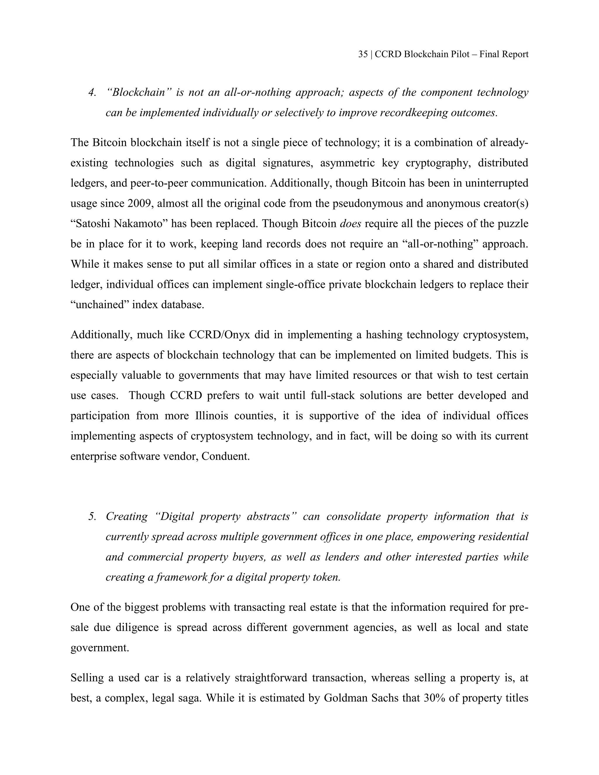 35 | CCRD Blockchain Pilot – Final Report
4. “Blockchain” is not an all-or-nothing approach; aspects of the component technology
can be implemented individually or selectively to improve recordkeeping outcomes.
The Bitcoin blockchain itself is not a single piece of technology; it is a combination of already-
existing technologies such as digital signatures, asymmetric key cryptography, distributed
ledgers, and peer-to-peer communication. Additionally, though Bitcoin has been in uninterrupted
usage since 2009, almost all the original code from the pseudonymous and anonymous creator(s)
“Satoshi Nakamoto” has been replaced. Though Bitcoin does require all the pieces of the puzzle
be in place for it to work, keeping land records does not require an “all-or-nothing” approach.
While it makes sense to put all similar offices in a state or region onto a shared and distributed
ledger, individual offices can implement single-office private blockchain ledgers to replace their
“unchained” index database.
Additionally, much like CCRD/Onyx did in implementing a hashing technology cryptosystem,
there are aspects of blockchain technology that can be implemented on limited budgets. This is
especially valuable to governments that may have limited resources or that wish to test certain
use cases. Though CCRD prefers to wait until full-stack solutions are better developed and
participation from more Illinois counties, it is supportive of the idea of individual offices
implementing aspects of cryptosystem technology, and in fact, will be doing so with its current
enterprise software vendor, Conduent.
5. Creating “Digital property abstracts” can consolidate property information that is
currently spread across multiple government offices in one place, empowering residential
and commercial property buyers, as well as lenders and other interested parties while
creating a framework for a digital property token.
One of the biggest problems with transacting real estate is that the information required for pre-
sale due diligence is spread across different government agencies, as well as local and state
government.
Selling a used car is a relatively straightforward transaction, whereas selling a property is, at
best, a complex, legal saga. While it is estimated by Goldman Sachs that 30% of property titles
 
