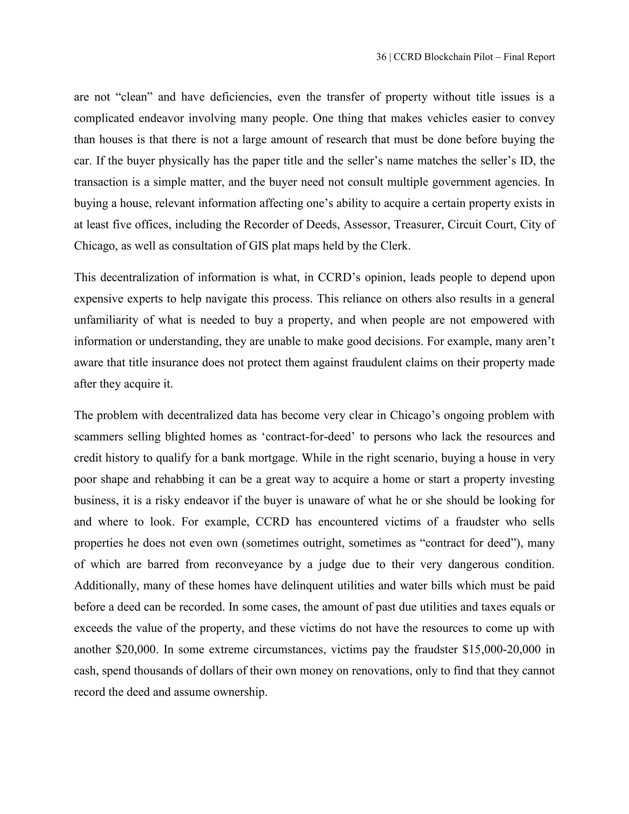 36 | CCRD Blockchain Pilot – Final Report
are not “clean” and have deficiencies, even the transfer of property without title issues is a
complicated endeavor involving many people. One thing that makes vehicles easier to convey
than houses is that there is not a large amount of research that must be done before buying the
car. If the buyer physically has the paper title and the seller’s name matches the seller’s ID, the
transaction is a simple matter, and the buyer need not consult multiple government agencies. In
buying a house, relevant information affecting one’s ability to acquire a certain property exists in
at least five offices, including the Recorder of Deeds, Assessor, Treasurer, Circuit Court, City of
Chicago, as well as consultation of GIS plat maps held by the Clerk.
This decentralization of information is what, in CCRD’s opinion, leads people to depend upon
expensive experts to help navigate this process. This reliance on others also results in a general
unfamiliarity of what is needed to buy a property, and when people are not empowered with
information or understanding, they are unable to make good decisions. For example, many aren’t
aware that title insurance does not protect them against fraudulent claims on their property made
after they acquire it.
The problem with decentralized data has become very clear in Chicago’s ongoing problem with
scammers selling blighted homes as ‘contract-for-deed’ to persons who lack the resources and
credit history to qualify for a bank mortgage. While in the right scenario, buying a house in very
poor shape and rehabbing it can be a great way to acquire a home or start a property investing
business, it is a risky endeavor if the buyer is unaware of what he or she should be looking for
and where to look. For example, CCRD has encountered victims of a fraudster who sells
properties he does not even own (sometimes outright, sometimes as “contract for deed”), many
of which are barred from reconveyance by a judge due to their very dangerous condition.
Additionally, many of these homes have delinquent utilities and water bills which must be paid
before a deed can be recorded. In some cases, the amount of past due utilities and taxes equals or
exceeds the value of the property, and these victims do not have the resources to come up with
another $20,000. In some extreme circumstances, victims pay the fraudster $15,000-20,000 in
cash, spend thousands of dollars of their own money on renovations, only to find that they cannot
record the deed and assume ownership.
 