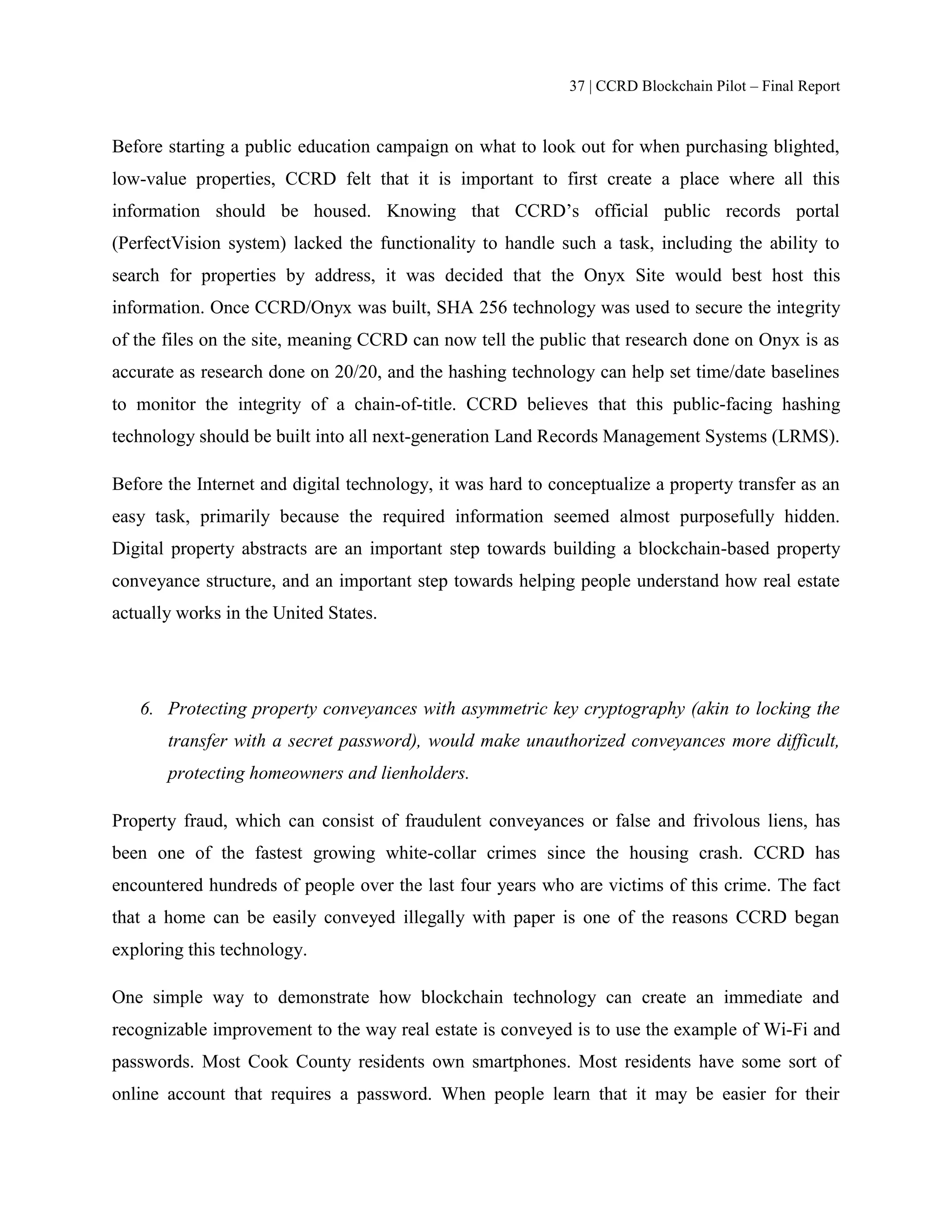 37 | CCRD Blockchain Pilot – Final Report
Before starting a public education campaign on what to look out for when purchasing blighted,
low-value properties, CCRD felt that it is important to first create a place where all this
information should be housed. Knowing that CCRD’s official public records portal
(PerfectVision system) lacked the functionality to handle such a task, including the ability to
search for properties by address, it was decided that the Onyx Site would best host this
information. Once CCRD/Onyx was built, SHA 256 technology was used to secure the integrity
of the files on the site, meaning CCRD can now tell the public that research done on Onyx is as
accurate as research done on 20/20, and the hashing technology can help set time/date baselines
to monitor the integrity of a chain-of-title. CCRD believes that this public-facing hashing
technology should be built into all next-generation Land Records Management Systems (LRMS).
Before the Internet and digital technology, it was hard to conceptualize a property transfer as an
easy task, primarily because the required information seemed almost purposefully hidden.
Digital property abstracts are an important step towards building a blockchain-based property
conveyance structure, and an important step towards helping people understand how real estate
actually works in the United States.
6. Protecting property conveyances with asymmetric key cryptography (akin to locking the
transfer with a secret password), would make unauthorized conveyances more difficult,
protecting homeowners and lienholders.
Property fraud, which can consist of fraudulent conveyances or false and frivolous liens, has
been one of the fastest growing white-collar crimes since the housing crash. CCRD has
encountered hundreds of people over the last four years who are victims of this crime. The fact
that a home can be easily conveyed illegally with paper is one of the reasons CCRD began
exploring this technology.
One simple way to demonstrate how blockchain technology can create an immediate and
recognizable improvement to the way real estate is conveyed is to use the example of Wi-Fi and
passwords. Most Cook County residents own smartphones. Most residents have some sort of
online account that requires a password. When people learn that it may be easier for their
 