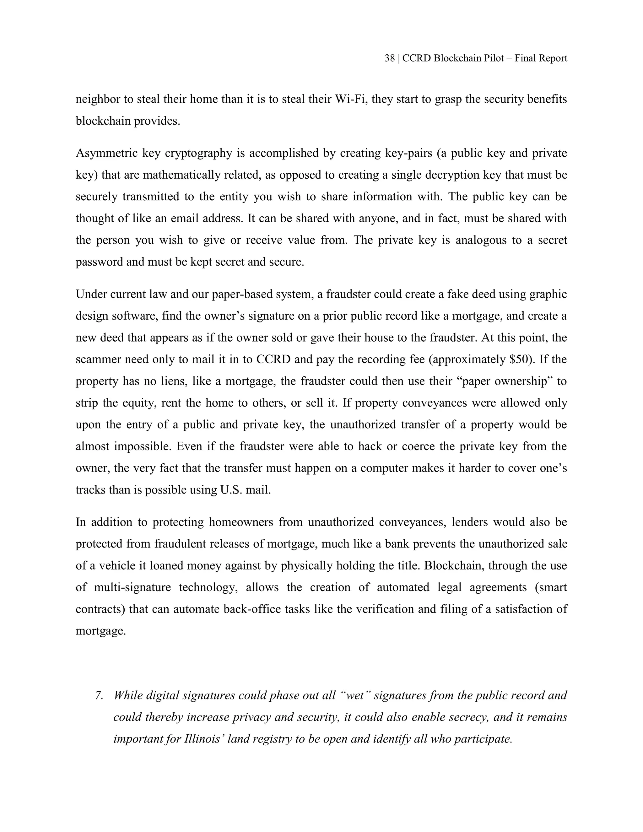 38 | CCRD Blockchain Pilot – Final Report
neighbor to steal their home than it is to steal their Wi-Fi, they start to grasp the security benefits
blockchain provides.
Asymmetric key cryptography is accomplished by creating key-pairs (a public key and private
key) that are mathematically related, as opposed to creating a single decryption key that must be
securely transmitted to the entity you wish to share information with. The public key can be
thought of like an email address. It can be shared with anyone, and in fact, must be shared with
the person you wish to give or receive value from. The private key is analogous to a secret
password and must be kept secret and secure.
Under current law and our paper-based system, a fraudster could create a fake deed using graphic
design software, find the owner’s signature on a prior public record like a mortgage, and create a
new deed that appears as if the owner sold or gave their house to the fraudster. At this point, the
scammer need only to mail it in to CCRD and pay the recording fee (approximately $50). If the
property has no liens, like a mortgage, the fraudster could then use their “paper ownership” to
strip the equity, rent the home to others, or sell it. If property conveyances were allowed only
upon the entry of a public and private key, the unauthorized transfer of a property would be
almost impossible. Even if the fraudster were able to hack or coerce the private key from the
owner, the very fact that the transfer must happen on a computer makes it harder to cover one’s
tracks than is possible using U.S. mail.
In addition to protecting homeowners from unauthorized conveyances, lenders would also be
protected from fraudulent releases of mortgage, much like a bank prevents the unauthorized sale
of a vehicle it loaned money against by physically holding the title. Blockchain, through the use
of multi-signature technology, allows the creation of automated legal agreements (smart
contracts) that can automate back-office tasks like the verification and filing of a satisfaction of
mortgage.
7. While digital signatures could phase out all “wet” signatures from the public record and
could thereby increase privacy and security, it could also enable secrecy, and it remains
important for Illinois’ land registry to be open and identify all who participate.
 