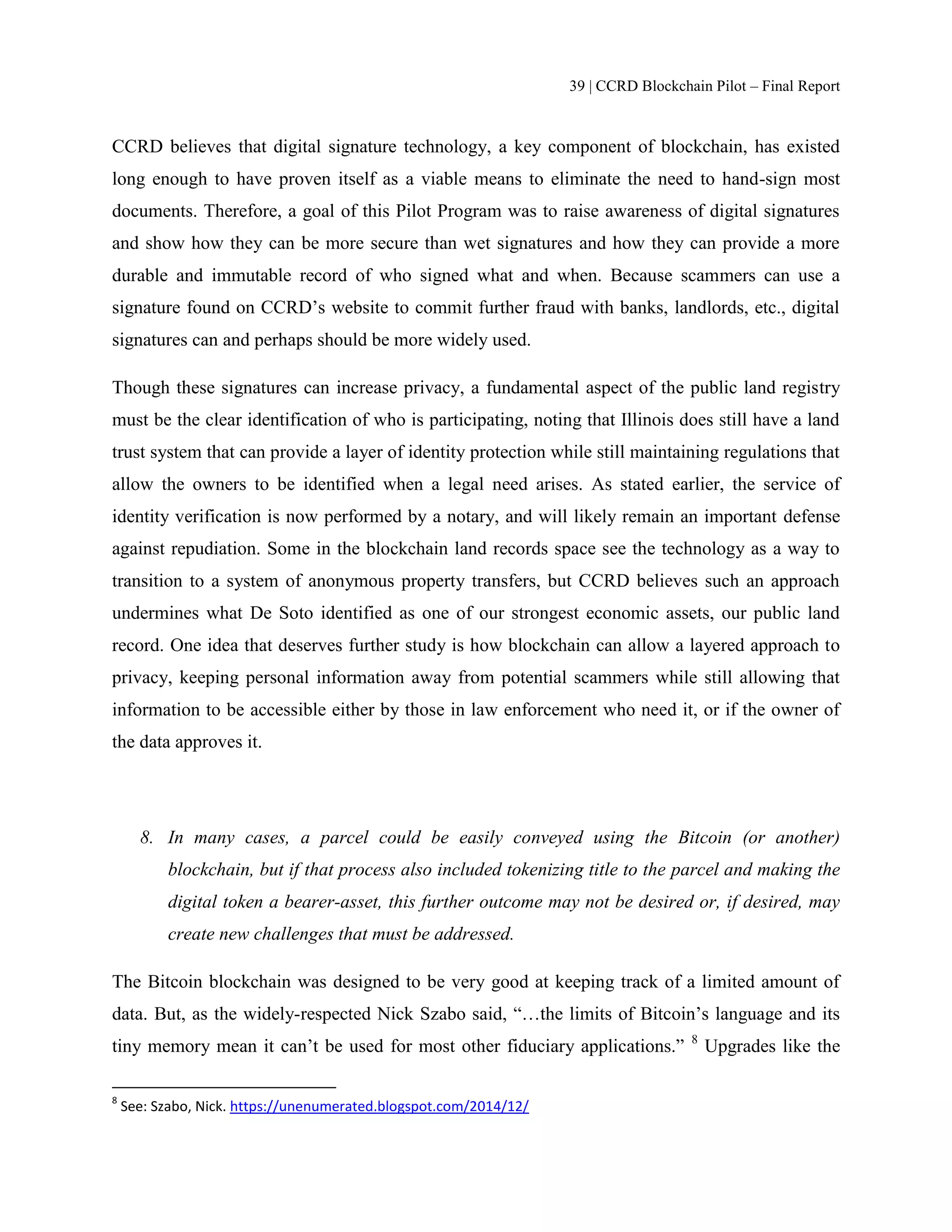 39 | CCRD Blockchain Pilot – Final Report
CCRD believes that digital signature technology, a key component of blockchain, has existed
long enough to have proven itself as a viable means to eliminate the need to hand-sign most
documents. Therefore, a goal of this Pilot Program was to raise awareness of digital signatures
and show how they can be more secure than wet signatures and how they can provide a more
durable and immutable record of who signed what and when. Because scammers can use a
signature found on CCRD’s website to commit further fraud with banks, landlords, etc., digital
signatures can and perhaps should be more widely used.
Though these signatures can increase privacy, a fundamental aspect of the public land registry
must be the clear identification of who is participating, noting that Illinois does still have a land
trust system that can provide a layer of identity protection while still maintaining regulations that
allow the owners to be identified when a legal need arises. As stated earlier, the service of
identity verification is now performed by a notary, and will likely remain an important defense
against repudiation. Some in the blockchain land records space see the technology as a way to
transition to a system of anonymous property transfers, but CCRD believes such an approach
undermines what De Soto identified as one of our strongest economic assets, our public land
record. One idea that deserves further study is how blockchain can allow a layered approach to
privacy, keeping personal information away from potential scammers while still allowing that
information to be accessible either by those in law enforcement who need it, or if the owner of
the data approves it.
8. In many cases, a parcel could be easily conveyed using the Bitcoin (or another)
blockchain, but if that process also included tokenizing title to the parcel and making the
digital token a bearer-asset, this further outcome may not be desired or, if desired, may
create new challenges that must be addressed.
The Bitcoin blockchain was designed to be very good at keeping track of a limited amount of
data. But, as the widely-respected Nick Szabo said, “…the limits of Bitcoin’s language and its
tiny memory mean it can’t be used for most other fiduciary applications.” 8
Upgrades like the
8
See: Szabo, Nick. https://unenumerated.blogspot.com/2014/12/
 