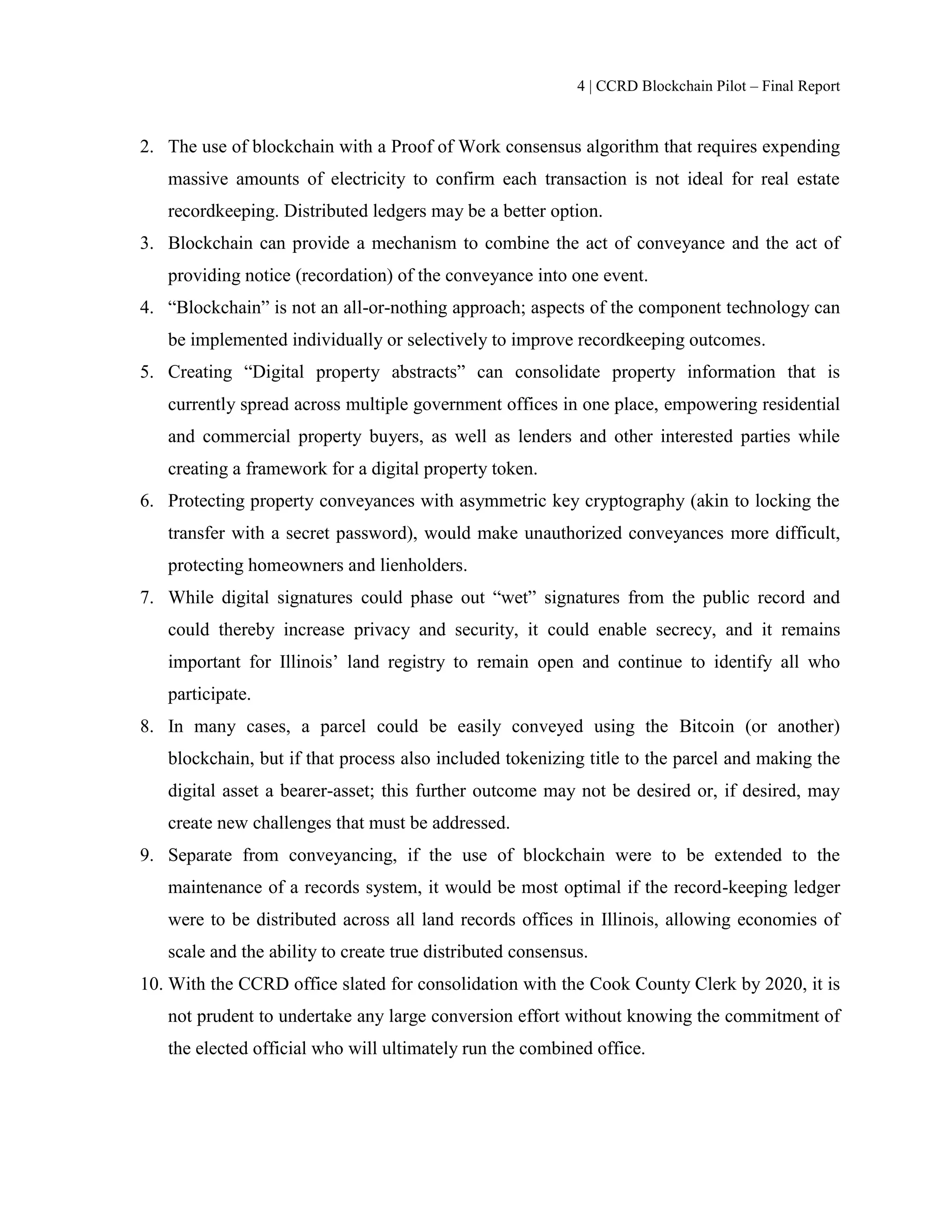 4 | CCRD Blockchain Pilot – Final Report
2. The use of blockchain with a Proof of Work consensus algorithm that requires expending
massive amounts of electricity to confirm each transaction is not ideal for real estate
recordkeeping. Distributed ledgers may be a better option.
3. Blockchain can provide a mechanism to combine the act of conveyance and the act of
providing notice (recordation) of the conveyance into one event.
4. “Blockchain” is not an all-or-nothing approach; aspects of the component technology can
be implemented individually or selectively to improve recordkeeping outcomes.
5. Creating “Digital property abstracts” can consolidate property information that is
currently spread across multiple government offices in one place, empowering residential
and commercial property buyers, as well as lenders and other interested parties while
creating a framework for a digital property token.
6. Protecting property conveyances with asymmetric key cryptography (akin to locking the
transfer with a secret password), would make unauthorized conveyances more difficult,
protecting homeowners and lienholders.
7. While digital signatures could phase out “wet” signatures from the public record and
could thereby increase privacy and security, it could enable secrecy, and it remains
important for Illinois’ land registry to remain open and continue to identify all who
participate.
8. In many cases, a parcel could be easily conveyed using the Bitcoin (or another)
blockchain, but if that process also included tokenizing title to the parcel and making the
digital asset a bearer-asset; this further outcome may not be desired or, if desired, may
create new challenges that must be addressed.
9. Separate from conveyancing, if the use of blockchain were to be extended to the
maintenance of a records system, it would be most optimal if the record-keeping ledger
were to be distributed across all land records offices in Illinois, allowing economies of
scale and the ability to create true distributed consensus.
10. With the CCRD office slated for consolidation with the Cook County Clerk by 2020, it is
not prudent to undertake any large conversion effort without knowing the commitment of
the elected official who will ultimately run the combined office.
 