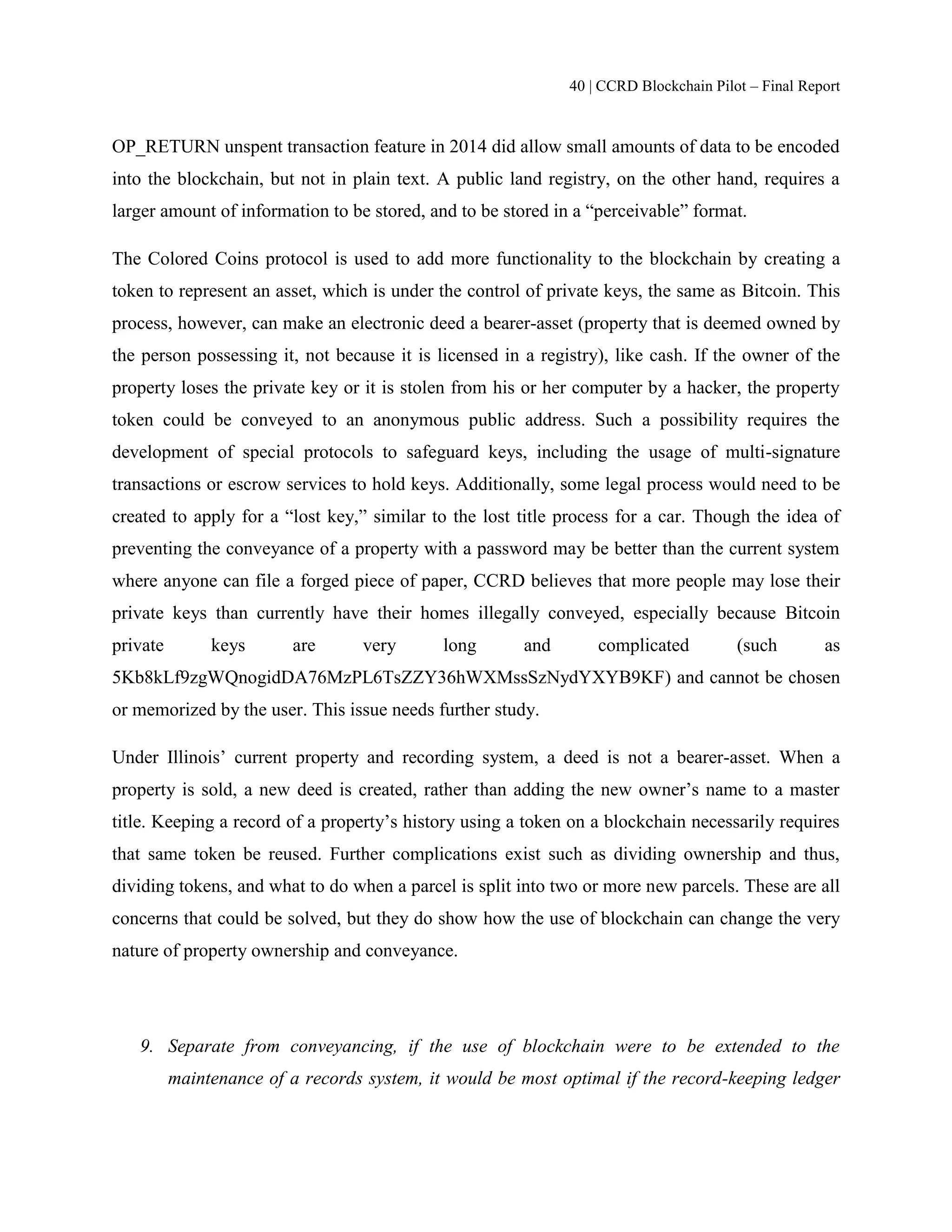 40 | CCRD Blockchain Pilot – Final Report
OP_RETURN unspent transaction feature in 2014 did allow small amounts of data to be encoded
into the blockchain, but not in plain text. A public land registry, on the other hand, requires a
larger amount of information to be stored, and to be stored in a “perceivable” format.
The Colored Coins protocol is used to add more functionality to the blockchain by creating a
token to represent an asset, which is under the control of private keys, the same as Bitcoin. This
process, however, can make an electronic deed a bearer-asset (property that is deemed owned by
the person possessing it, not because it is licensed in a registry), like cash. If the owner of the
property loses the private key or it is stolen from his or her computer by a hacker, the property
token could be conveyed to an anonymous public address. Such a possibility requires the
development of special protocols to safeguard keys, including the usage of multi-signature
transactions or escrow services to hold keys. Additionally, some legal process would need to be
created to apply for a “lost key,” similar to the lost title process for a car. Though the idea of
preventing the conveyance of a property with a password may be better than the current system
where anyone can file a forged piece of paper, CCRD believes that more people may lose their
private keys than currently have their homes illegally conveyed, especially because Bitcoin
private keys are very long and complicated (such as
5Kb8kLf9zgWQnogidDA76MzPL6TsZZY36hWXMssSzNydYXYB9KF) and cannot be chosen
or memorized by the user. This issue needs further study.
Under Illinois’ current property and recording system, a deed is not a bearer-asset. When a
property is sold, a new deed is created, rather than adding the new owner’s name to a master
title. Keeping a record of a property’s history using a token on a blockchain necessarily requires
that same token be reused. Further complications exist such as dividing ownership and thus,
dividing tokens, and what to do when a parcel is split into two or more new parcels. These are all
concerns that could be solved, but they do show how the use of blockchain can change the very
nature of property ownership and conveyance.
9. Separate from conveyancing, if the use of blockchain were to be extended to the
maintenance of a records system, it would be most optimal if the record-keeping ledger
 