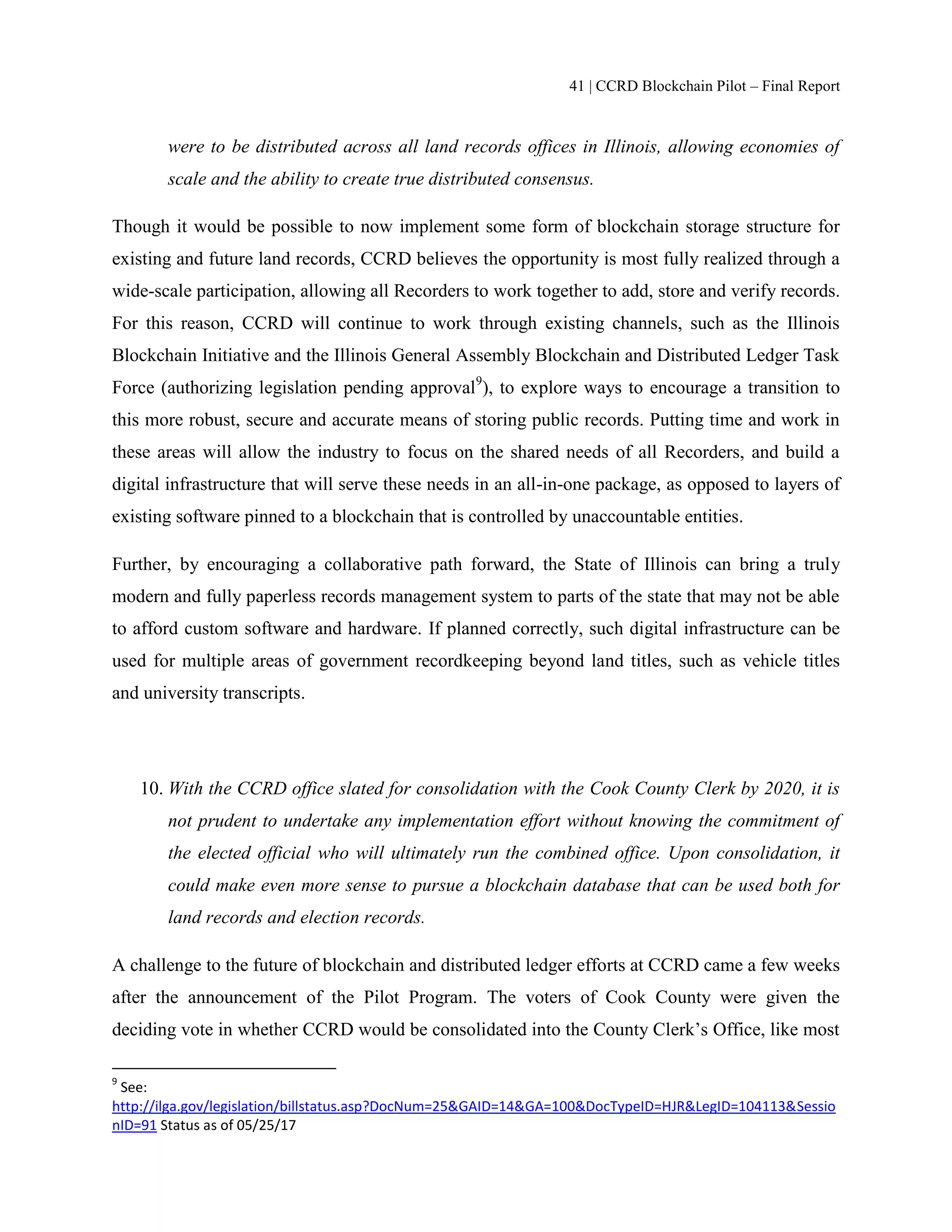 41 | CCRD Blockchain Pilot – Final Report
were to be distributed across all land records offices in Illinois, allowing economies of
scale and the ability to create true distributed consensus.
Though it would be possible to now implement some form of blockchain storage structure for
existing and future land records, CCRD believes the opportunity is most fully realized through a
wide-scale participation, allowing all Recorders to work together to add, store and verify records.
For this reason, CCRD will continue to work through existing channels, such as the Illinois
Blockchain Initiative and the Illinois General Assembly Blockchain and Distributed Ledger Task
Force (authorizing legislation pending approval9
), to explore ways to encourage a transition to
this more robust, secure and accurate means of storing public records. Putting time and work in
these areas will allow the industry to focus on the shared needs of all Recorders, and build a
digital infrastructure that will serve these needs in an all-in-one package, as opposed to layers of
existing software pinned to a blockchain that is controlled by unaccountable entities.
Further, by encouraging a collaborative path forward, the State of Illinois can bring a truly
modern and fully paperless records management system to parts of the state that may not be able
to afford custom software and hardware. If planned correctly, such digital infrastructure can be
used for multiple areas of government recordkeeping beyond land titles, such as vehicle titles
and university transcripts.
10. With the CCRD office slated for consolidation with the Cook County Clerk by 2020, it is
not prudent to undertake any implementation effort without knowing the commitment of
the elected official who will ultimately run the combined office. Upon consolidation, it
could make even more sense to pursue a blockchain database that can be used both for
land records and election records.
A challenge to the future of blockchain and distributed ledger efforts at CCRD came a few weeks
after the announcement of the Pilot Program. The voters of Cook County were given the
deciding vote in whether CCRD would be consolidated into the County Clerk’s Office, like most
9
See:
http://ilga.gov/legislation/billstatus.asp?DocNum=25&GAID=14&GA=100&DocTypeID=HJR&LegID=104113&Sessio
nID=91 Status as of 05/25/17
 