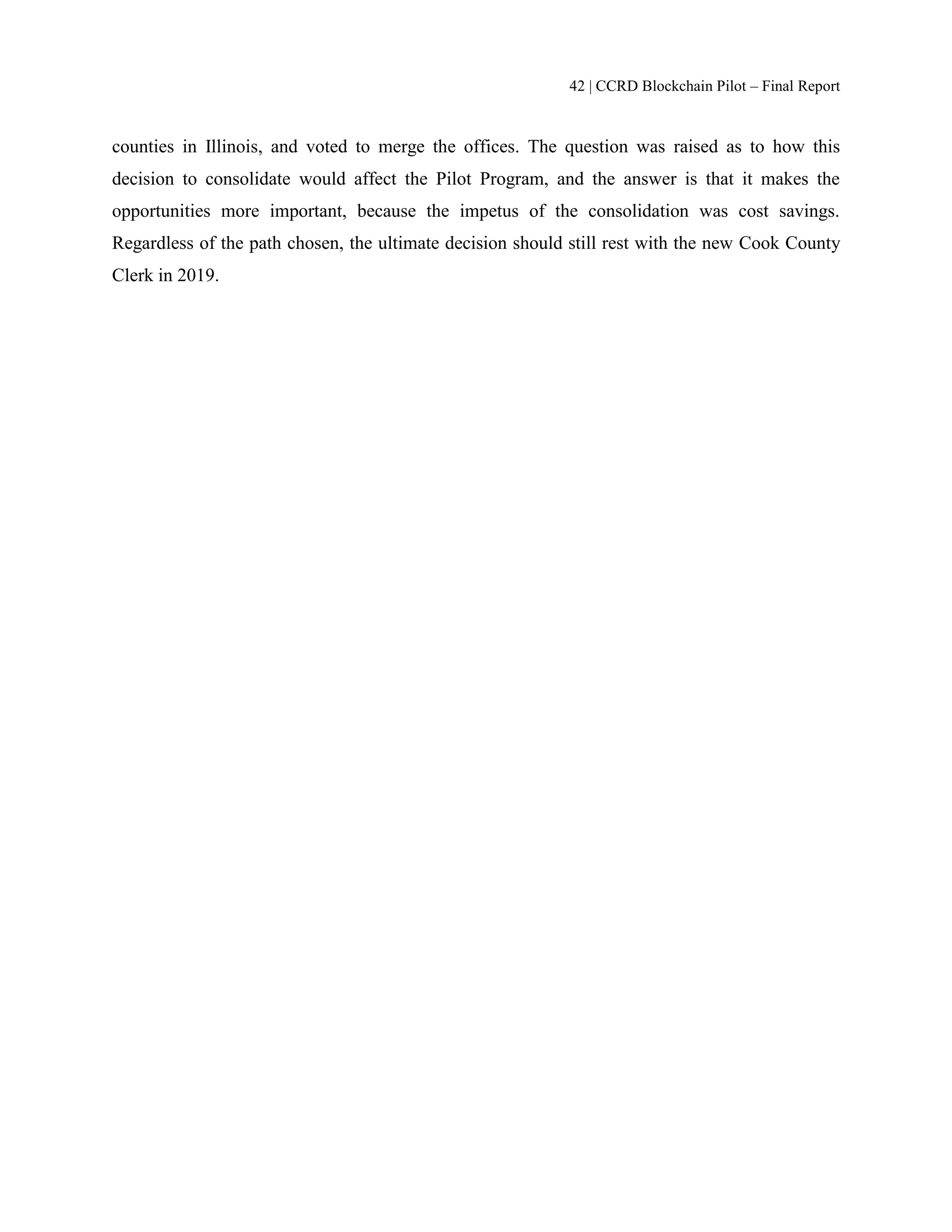 42 | CCRD Blockchain Pilot – Final Report
counties in Illinois, and voted to merge the offices. The question was raised as to how this
decision to consolidate would affect the Pilot Program, and the answer is that it makes the
opportunities more important, because the impetus of the consolidation was cost savings.
Regardless of the path chosen, the ultimate decision should still rest with the new Cook County
Clerk in 2019.
 