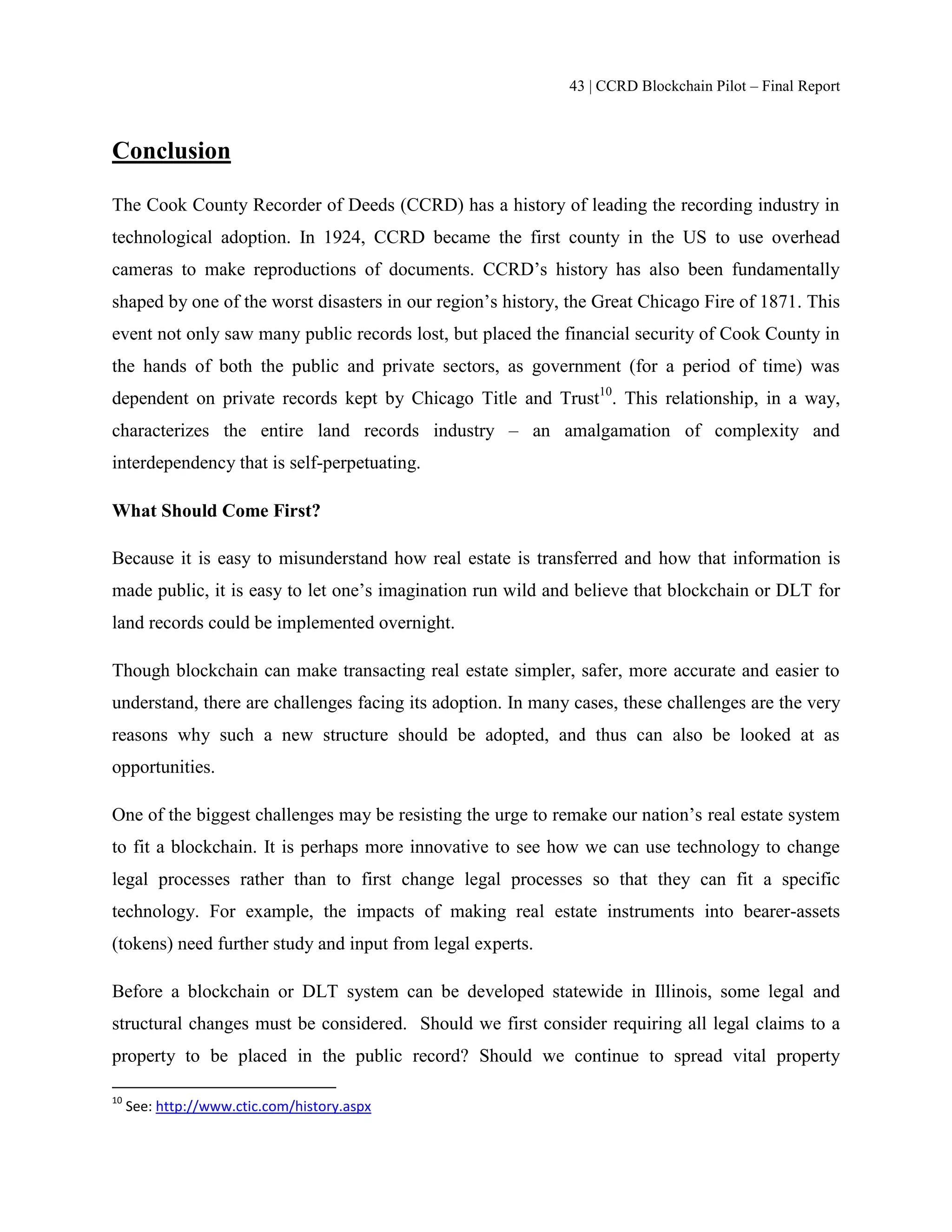 43 | CCRD Blockchain Pilot – Final Report
Conclusion
The Cook County Recorder of Deeds (CCRD) has a history of leading the recording industry in
technological adoption. In 1924, CCRD became the first county in the US to use overhead
cameras to make reproductions of documents. CCRD’s history has also been fundamentally
shaped by one of the worst disasters in our region’s history, the Great Chicago Fire of 1871. This
event not only saw many public records lost, but placed the financial security of Cook County in
the hands of both the public and private sectors, as government (for a period of time) was
dependent on private records kept by Chicago Title and Trust10
. This relationship, in a way,
characterizes the entire land records industry – an amalgamation of complexity and
interdependency that is self-perpetuating.
What Should Come First?
Because it is easy to misunderstand how real estate is transferred and how that information is
made public, it is easy to let one’s imagination run wild and believe that blockchain or DLT for
land records could be implemented overnight.
Though blockchain can make transacting real estate simpler, safer, more accurate and easier to
understand, there are challenges facing its adoption. In many cases, these challenges are the very
reasons why such a new structure should be adopted, and thus can also be looked at as
opportunities.
One of the biggest challenges may be resisting the urge to remake our nation’s real estate system
to fit a blockchain. It is perhaps more innovative to see how we can use technology to change
legal processes rather than to first change legal processes so that they can fit a specific
technology. For example, the impacts of making real estate instruments into bearer-assets
(tokens) need further study and input from legal experts.
Before a blockchain or DLT system can be developed statewide in Illinois, some legal and
structural changes must be considered. Should we first consider requiring all legal claims to a
property to be placed in the public record? Should we continue to spread vital property
10
See: http://www.ctic.com/history.aspx
 