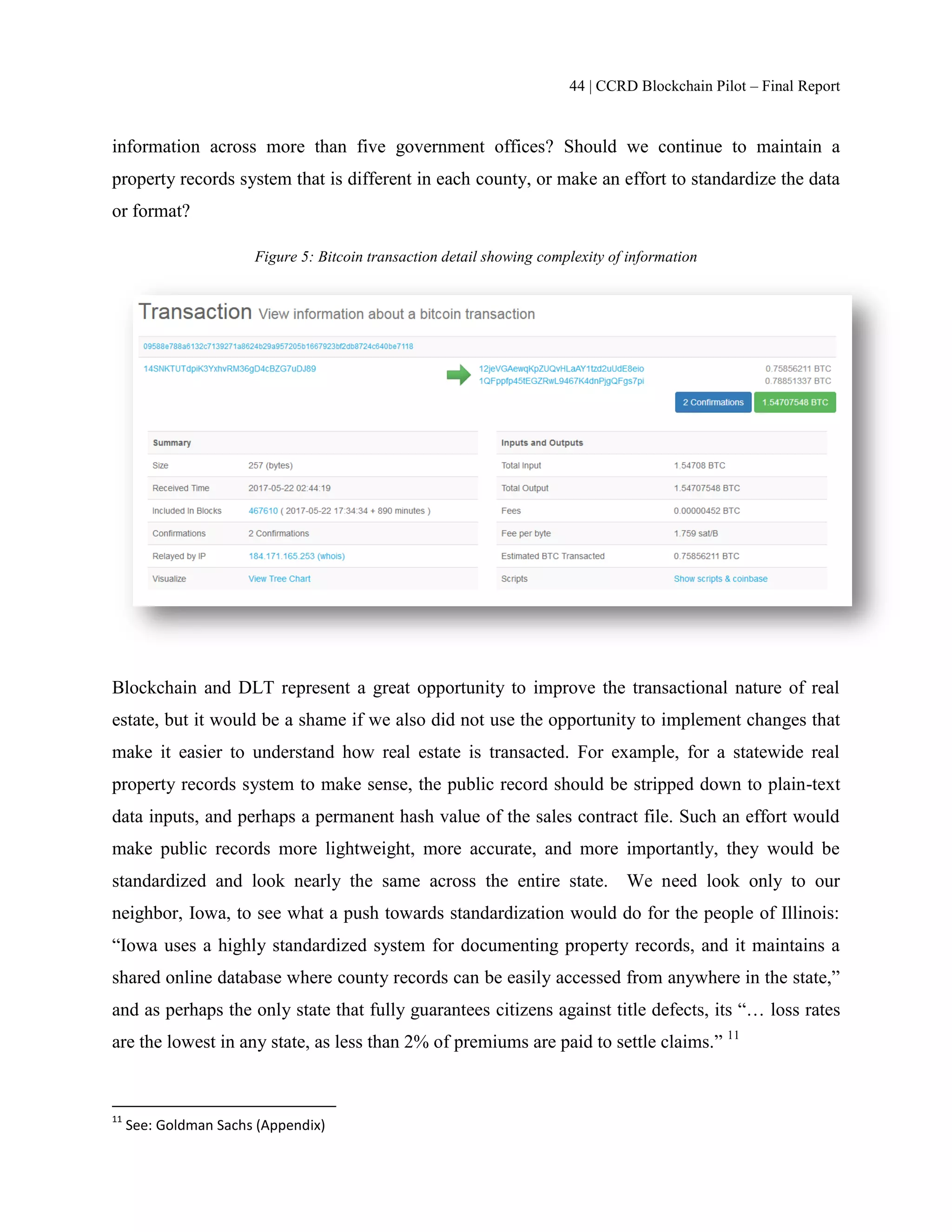 44 | CCRD Blockchain Pilot – Final Report
information across more than five government offices? Should we continue to maintain a
property records system that is different in each county, or make an effort to standardize the data
or format?
Figure 5: Bitcoin transaction detail showing complexity of information
Blockchain and DLT represent a great opportunity to improve the transactional nature of real
estate, but it would be a shame if we also did not use the opportunity to implement changes that
make it easier to understand how real estate is transacted. For example, for a statewide real
property records system to make sense, the public record should be stripped down to plain-text
data inputs, and perhaps a permanent hash value of the sales contract file. Such an effort would
make public records more lightweight, more accurate, and more importantly, they would be
standardized and look nearly the same across the entire state. We need look only to our
neighbor, Iowa, to see what a push towards standardization would do for the people of Illinois:
“Iowa uses a highly standardized system for documenting property records, and it maintains a
shared online database where county records can be easily accessed from anywhere in the state,”
and as perhaps the only state that fully guarantees citizens against title defects, its “… loss rates
are the lowest in any state, as less than 2% of premiums are paid to settle claims.” 11
11
See: Goldman Sachs (Appendix)
 