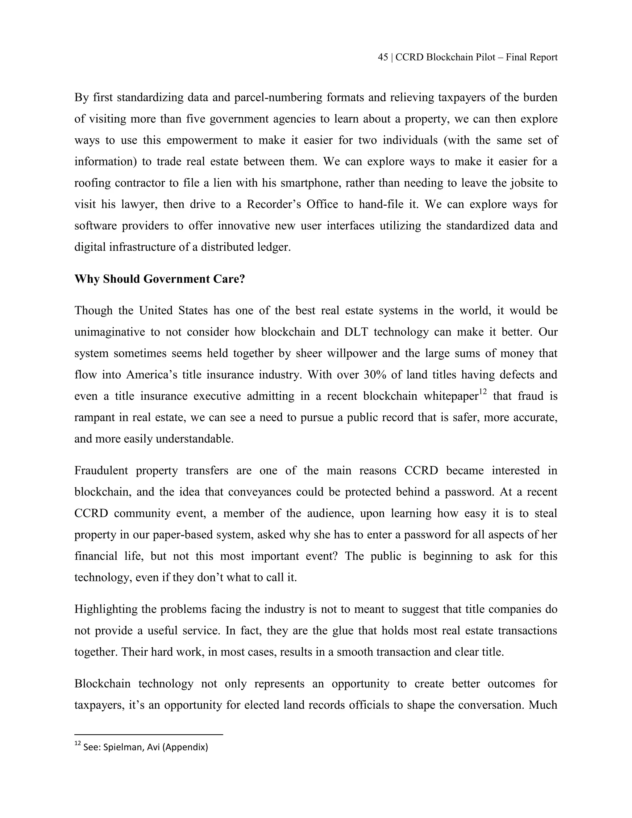 45 | CCRD Blockchain Pilot – Final Report
By first standardizing data and parcel-numbering formats and relieving taxpayers of the burden
of visiting more than five government agencies to learn about a property, we can then explore
ways to use this empowerment to make it easier for two individuals (with the same set of
information) to trade real estate between them. We can explore ways to make it easier for a
roofing contractor to file a lien with his smartphone, rather than needing to leave the jobsite to
visit his lawyer, then drive to a Recorder’s Office to hand-file it. We can explore ways for
software providers to offer innovative new user interfaces utilizing the standardized data and
digital infrastructure of a distributed ledger.
Why Should Government Care?
Though the United States has one of the best real estate systems in the world, it would be
unimaginative to not consider how blockchain and DLT technology can make it better. Our
system sometimes seems held together by sheer willpower and the large sums of money that
flow into America’s title insurance industry. With over 30% of land titles having defects and
even a title insurance executive admitting in a recent blockchain whitepaper12
that fraud is
rampant in real estate, we can see a need to pursue a public record that is safer, more accurate,
and more easily understandable.
Fraudulent property transfers are one of the main reasons CCRD became interested in
blockchain, and the idea that conveyances could be protected behind a password. At a recent
CCRD community event, a member of the audience, upon learning how easy it is to steal
property in our paper-based system, asked why she has to enter a password for all aspects of her
financial life, but not this most important event? The public is beginning to ask for this
technology, even if they don’t what to call it.
Highlighting the problems facing the industry is not to meant to suggest that title companies do
not provide a useful service. In fact, they are the glue that holds most real estate transactions
together. Their hard work, in most cases, results in a smooth transaction and clear title.
Blockchain technology not only represents an opportunity to create better outcomes for
taxpayers, it’s an opportunity for elected land records officials to shape the conversation. Much
12
See: Spielman, Avi (Appendix)
 