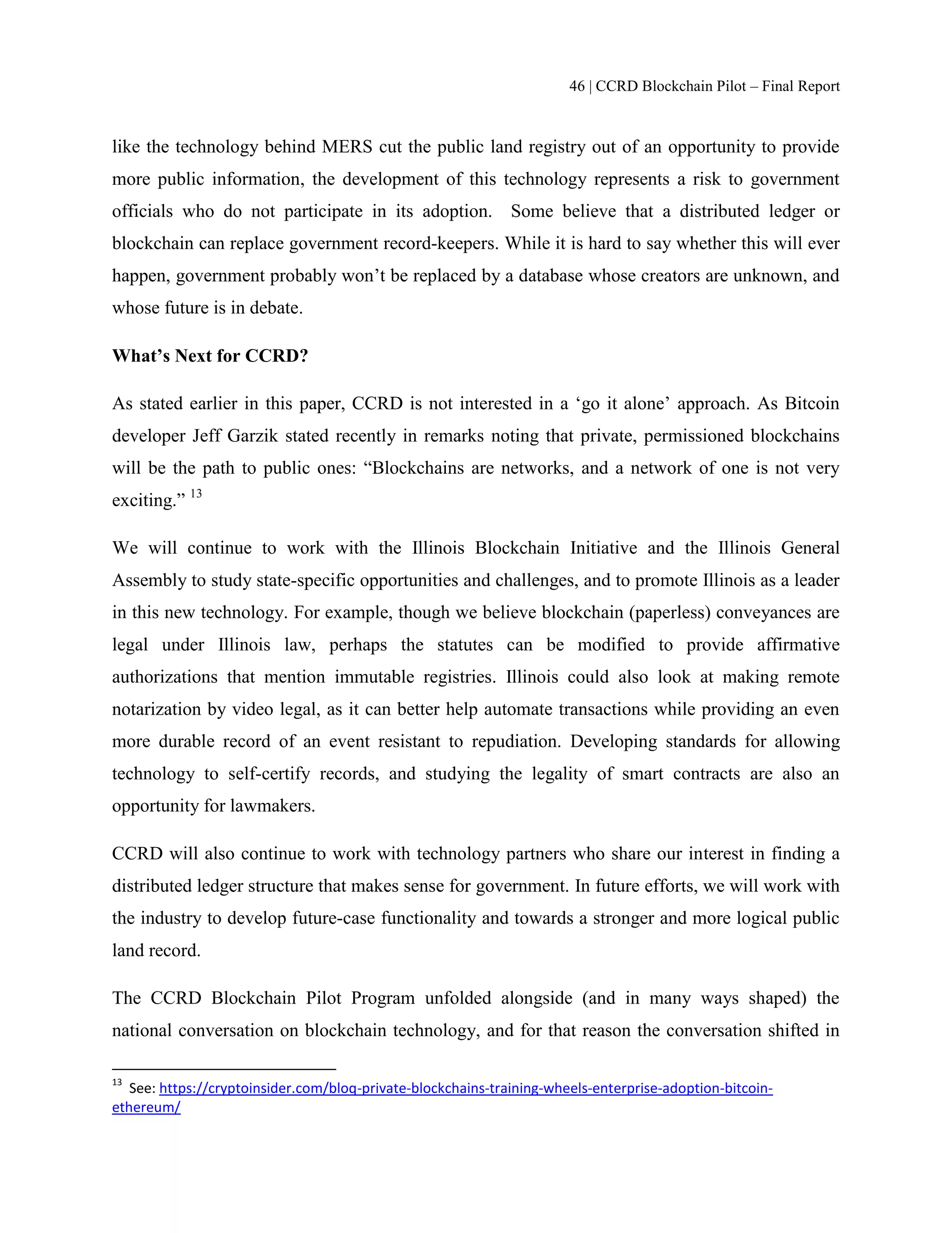 46 | CCRD Blockchain Pilot – Final Report
like the technology behind MERS cut the public land registry out of an opportunity to provide
more public information, the development of this technology represents a risk to government
officials who do not participate in its adoption. Some believe that a distributed ledger or
blockchain can replace government record-keepers. While it is hard to say whether this will ever
happen, government probably won’t be replaced by a database whose creators are unknown, and
whose future is in debate.
What’s Next for CCRD?
As stated earlier in this paper, CCRD is not interested in a ‘go it alone’ approach. As Bitcoin
developer Jeff Garzik stated recently in remarks noting that private, permissioned blockchains
will be the path to public ones: “Blockchains are networks, and a network of one is not very
exciting.” 13
We will continue to work with the Illinois Blockchain Initiative and the Illinois General
Assembly to study state-specific opportunities and challenges, and to promote Illinois as a leader
in this new technology. For example, though we believe blockchain (paperless) conveyances are
legal under Illinois law, perhaps the statutes can be modified to provide affirmative
authorizations that mention immutable registries. Illinois could also look at making remote
notarization by video legal, as it can better help automate transactions while providing an even
more durable record of an event resistant to repudiation. Developing standards for allowing
technology to self-certify records, and studying the legality of smart contracts are also an
opportunity for lawmakers.
CCRD will also continue to work with technology partners who share our interest in finding a
distributed ledger structure that makes sense for government. In future efforts, we will work with
the industry to develop future-case functionality and towards a stronger and more logical public
land record.
The CCRD Blockchain Pilot Program unfolded alongside (and in many ways shaped) the
national conversation on blockchain technology, and for that reason the conversation shifted in
13
See: https://cryptoinsider.com/bloq-private-blockchains-training-wheels-enterprise-adoption-bitcoin-
ethereum/
 