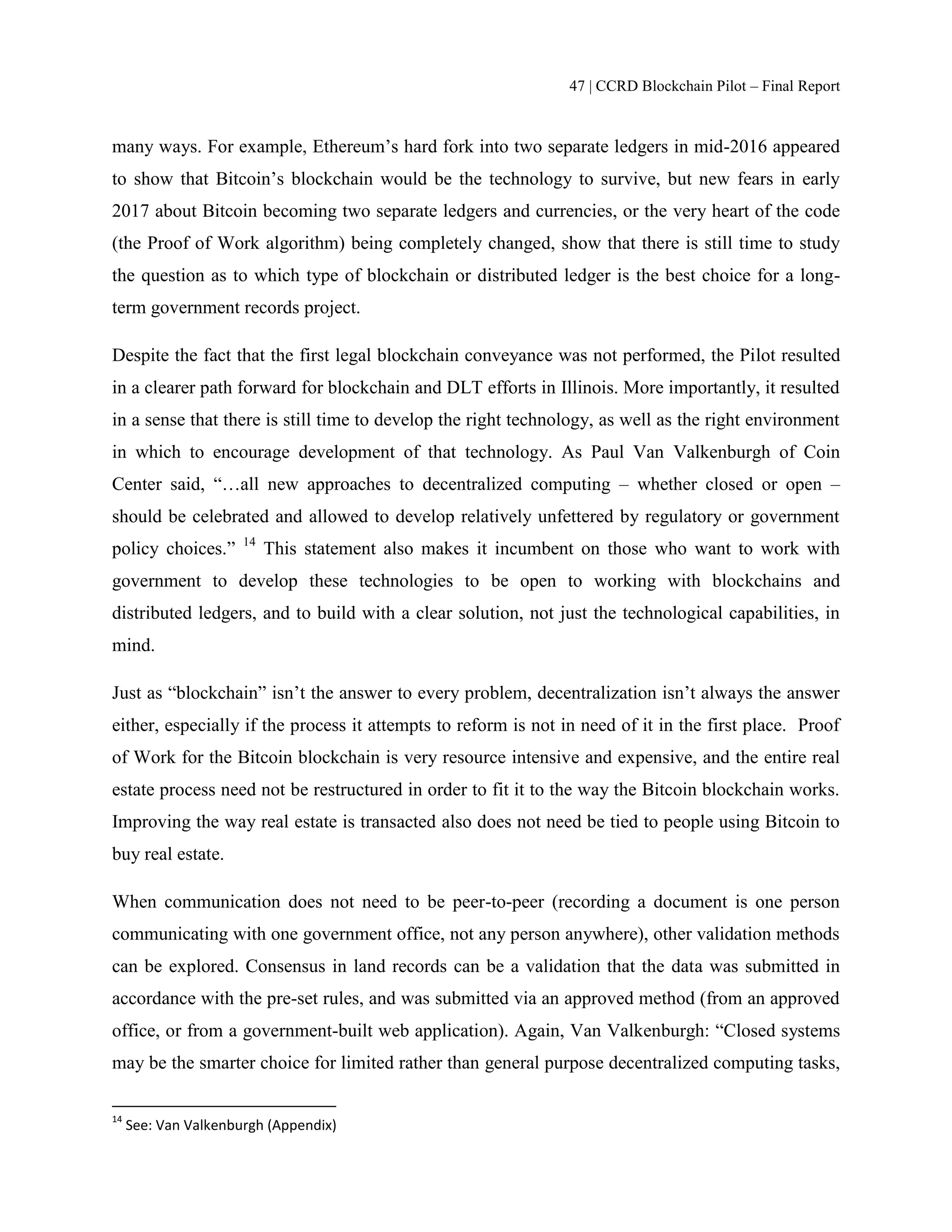 47 | CCRD Blockchain Pilot – Final Report
many ways. For example, Ethereum’s hard fork into two separate ledgers in mid-2016 appeared
to show that Bitcoin’s blockchain would be the technology to survive, but new fears in early
2017 about Bitcoin becoming two separate ledgers and currencies, or the very heart of the code
(the Proof of Work algorithm) being completely changed, show that there is still time to study
the question as to which type of blockchain or distributed ledger is the best choice for a long-
term government records project.
Despite the fact that the first legal blockchain conveyance was not performed, the Pilot resulted
in a clearer path forward for blockchain and DLT efforts in Illinois. More importantly, it resulted
in a sense that there is still time to develop the right technology, as well as the right environment
in which to encourage development of that technology. As Paul Van Valkenburgh of Coin
Center said, “…all new approaches to decentralized computing – whether closed or open –
should be celebrated and allowed to develop relatively unfettered by regulatory or government
policy choices.” 14
This statement also makes it incumbent on those who want to work with
government to develop these technologies to be open to working with blockchains and
distributed ledgers, and to build with a clear solution, not just the technological capabilities, in
mind.
Just as “blockchain” isn’t the answer to every problem, decentralization isn’t always the answer
either, especially if the process it attempts to reform is not in need of it in the first place. Proof
of Work for the Bitcoin blockchain is very resource intensive and expensive, and the entire real
estate process need not be restructured in order to fit it to the way the Bitcoin blockchain works.
Improving the way real estate is transacted also does not need be tied to people using Bitcoin to
buy real estate.
When communication does not need to be peer-to-peer (recording a document is one person
communicating with one government office, not any person anywhere), other validation methods
can be explored. Consensus in land records can be a validation that the data was submitted in
accordance with the pre-set rules, and was submitted via an approved method (from an approved
office, or from a government-built web application). Again, Van Valkenburgh: “Closed systems
may be the smarter choice for limited rather than general purpose decentralized computing tasks,
14
See: Van Valkenburgh (Appendix)
 