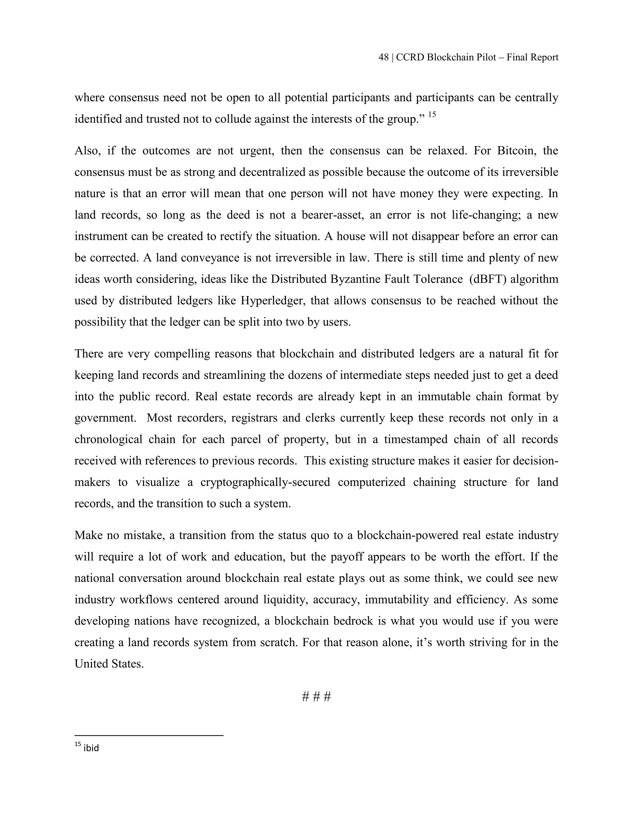 48 | CCRD Blockchain Pilot – Final Report
where consensus need not be open to all potential participants and participants can be centrally
identified and trusted not to collude against the interests of the group.” 15
Also, if the outcomes are not urgent, then the consensus can be relaxed. For Bitcoin, the
consensus must be as strong and decentralized as possible because the outcome of its irreversible
nature is that an error will mean that one person will not have money they were expecting. In
land records, so long as the deed is not a bearer-asset, an error is not life-changing; a new
instrument can be created to rectify the situation. A house will not disappear before an error can
be corrected. A land conveyance is not irreversible in law. There is still time and plenty of new
ideas worth considering, ideas like the Distributed Byzantine Fault Tolerance (dBFT) algorithm
used by distributed ledgers like Hyperledger, that allows consensus to be reached without the
possibility that the ledger can be split into two by users.
There are very compelling reasons that blockchain and distributed ledgers are a natural fit for
keeping land records and streamlining the dozens of intermediate steps needed just to get a deed
into the public record. Real estate records are already kept in an immutable chain format by
government. Most recorders, registrars and clerks currently keep these records not only in a
chronological chain for each parcel of property, but in a timestamped chain of all records
received with references to previous records. This existing structure makes it easier for decision-
makers to visualize a cryptographically-secured computerized chaining structure for land
records, and the transition to such a system.
Make no mistake, a transition from the status quo to a blockchain-powered real estate industry
will require a lot of work and education, but the payoff appears to be worth the effort. If the
national conversation around blockchain real estate plays out as some think, we could see new
industry workflows centered around liquidity, accuracy, immutability and efficiency. As some
developing nations have recognized, a blockchain bedrock is what you would use if you were
creating a land records system from scratch. For that reason alone, it’s worth striving for in the
United States.
# # #
15
ibid
 
