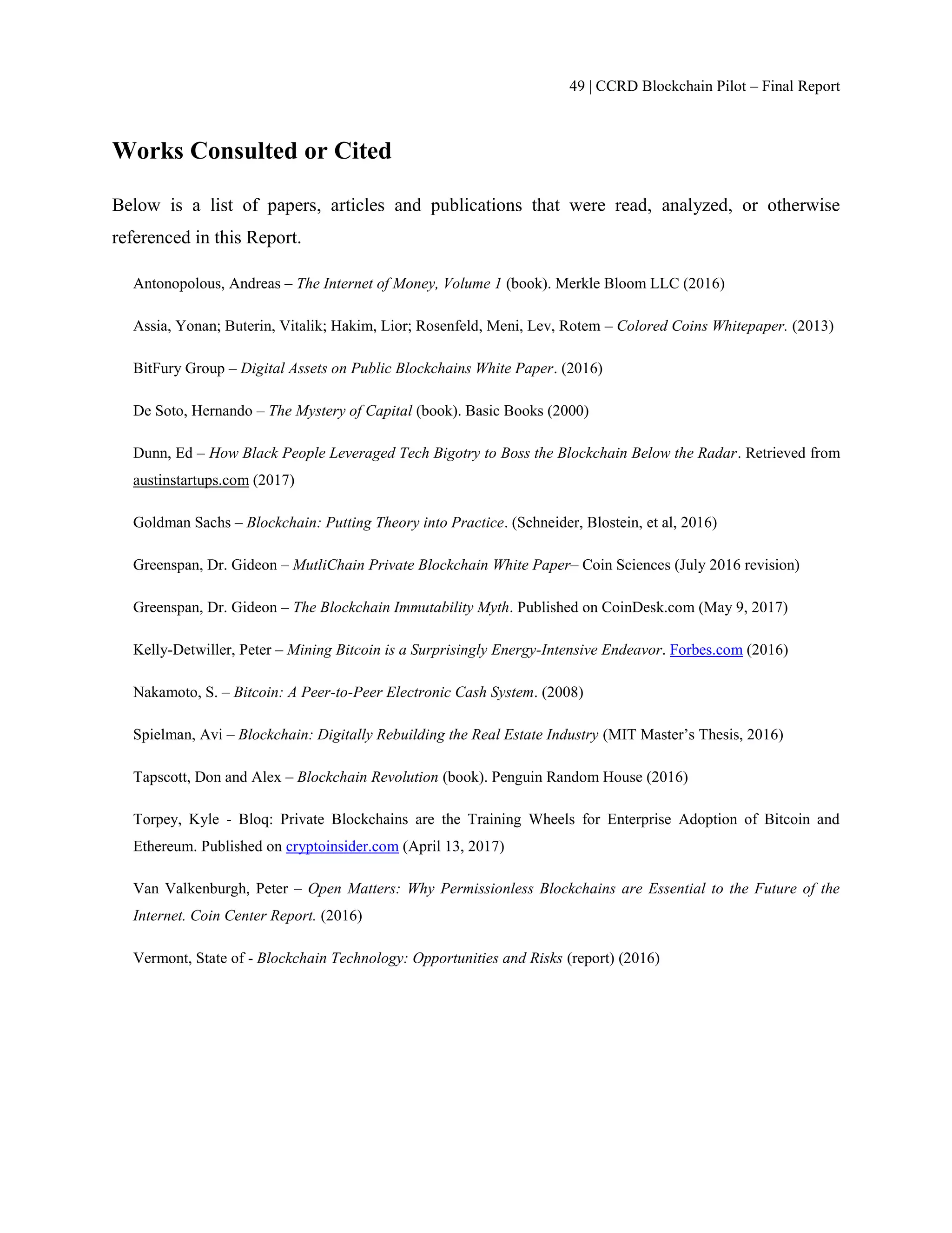 49 | CCRD Blockchain Pilot – Final Report
Works Consulted or Cited
Below is a list of papers, articles and publications that were read, analyzed, or otherwise
referenced in this Report.
Antonopolous, Andreas – The Internet of Money, Volume 1 (book). Merkle Bloom LLC (2016)
Assia, Yonan; Buterin, Vitalik; Hakim, Lior; Rosenfeld, Meni, Lev, Rotem – Colored Coins Whitepaper. (2013)
BitFury Group – Digital Assets on Public Blockchains White Paper. (2016)
De Soto, Hernando – The Mystery of Capital (book). Basic Books (2000)
Dunn, Ed – How Black People Leveraged Tech Bigotry to Boss the Blockchain Below the Radar. Retrieved from
austinstartups.com (2017)
Goldman Sachs – Blockchain: Putting Theory into Practice. (Schneider, Blostein, et al, 2016)
Greenspan, Dr. Gideon – MutliChain Private Blockchain White Paper– Coin Sciences (July 2016 revision)
Greenspan, Dr. Gideon – The Blockchain Immutability Myth. Published on CoinDesk.com (May 9, 2017)
Kelly-Detwiller, Peter – Mining Bitcoin is a Surprisingly Energy-Intensive Endeavor. Forbes.com (2016)
Nakamoto, S. – Bitcoin: A Peer-to-Peer Electronic Cash System. (2008)
Spielman, Avi – Blockchain: Digitally Rebuilding the Real Estate Industry (MIT Master’s Thesis, 2016)
Tapscott, Don and Alex – Blockchain Revolution (book). Penguin Random House (2016)
Torpey, Kyle - Bloq: Private Blockchains are the Training Wheels for Enterprise Adoption of Bitcoin and
Ethereum. Published on cryptoinsider.com (April 13, 2017)
Van Valkenburgh, Peter – Open Matters: Why Permissionless Blockchains are Essential to the Future of the
Internet. Coin Center Report. (2016)
Vermont, State of - Blockchain Technology: Opportunities and Risks (report) (2016)
 