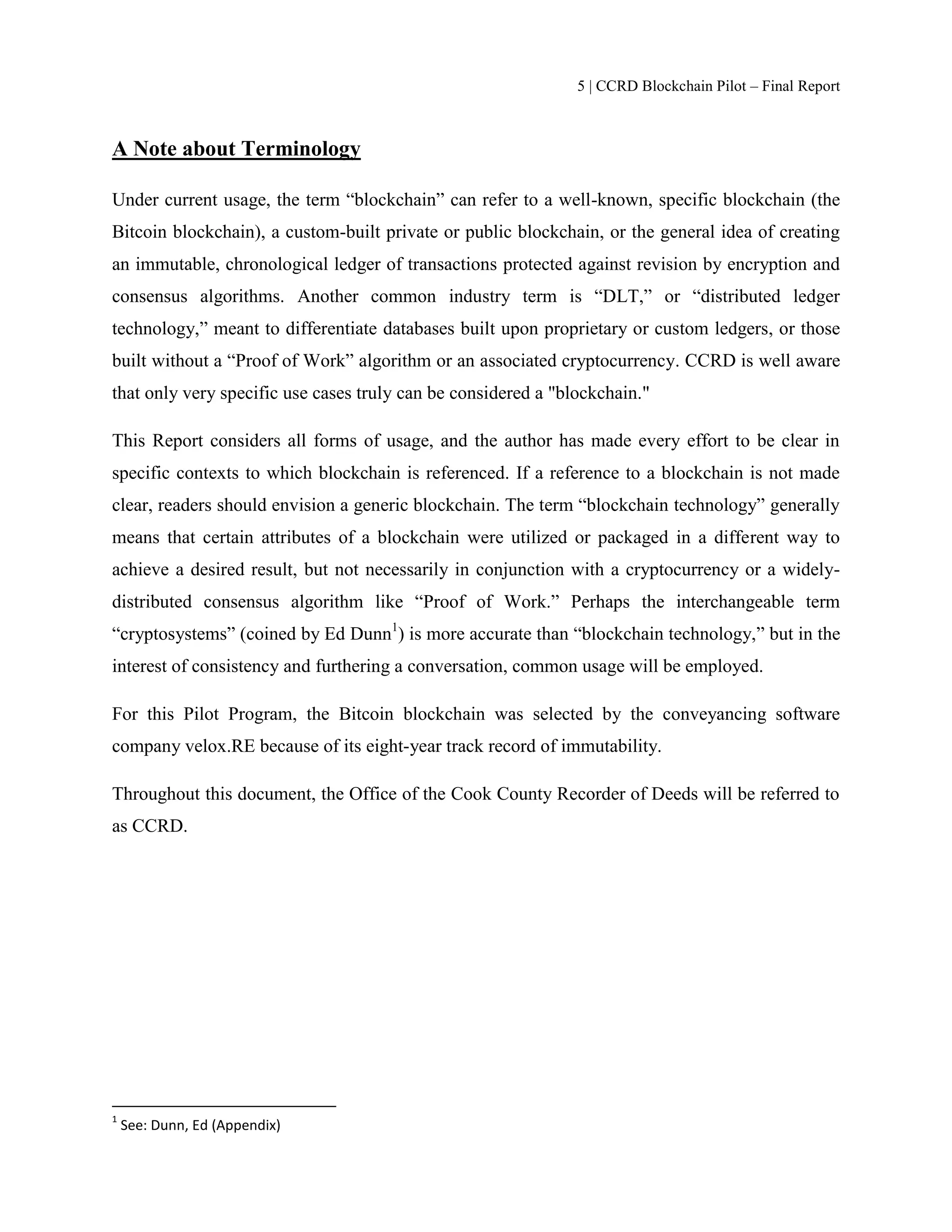 5 | CCRD Blockchain Pilot – Final Report
A Note about Terminology
Under current usage, the term “blockchain” can refer to a well-known, specific blockchain (the
Bitcoin blockchain), a custom-built private or public blockchain, or the general idea of creating
an immutable, chronological ledger of transactions protected against revision by encryption and
consensus algorithms. Another common industry term is “DLT,” or “distributed ledger
technology,” meant to differentiate databases built upon proprietary or custom ledgers, or those
built without a “Proof of Work” algorithm or an associated cryptocurrency. CCRD is well aware
that only very specific use cases truly can be considered a "blockchain."
This Report considers all forms of usage, and the author has made every effort to be clear in
specific contexts to which blockchain is referenced. If a reference to a blockchain is not made
clear, readers should envision a generic blockchain. The term “blockchain technology” generally
means that certain attributes of a blockchain were utilized or packaged in a different way to
achieve a desired result, but not necessarily in conjunction with a cryptocurrency or a widely-
distributed consensus algorithm like “Proof of Work.” Perhaps the interchangeable term
“cryptosystems” (coined by Ed Dunn1
) is more accurate than “blockchain technology,” but in the
interest of consistency and furthering a conversation, common usage will be employed.
For this Pilot Program, the Bitcoin blockchain was selected by the conveyancing software
company velox.RE because of its eight-year track record of immutability.
Throughout this document, the Office of the Cook County Recorder of Deeds will be referred to
as CCRD.
1
See: Dunn, Ed (Appendix)
 