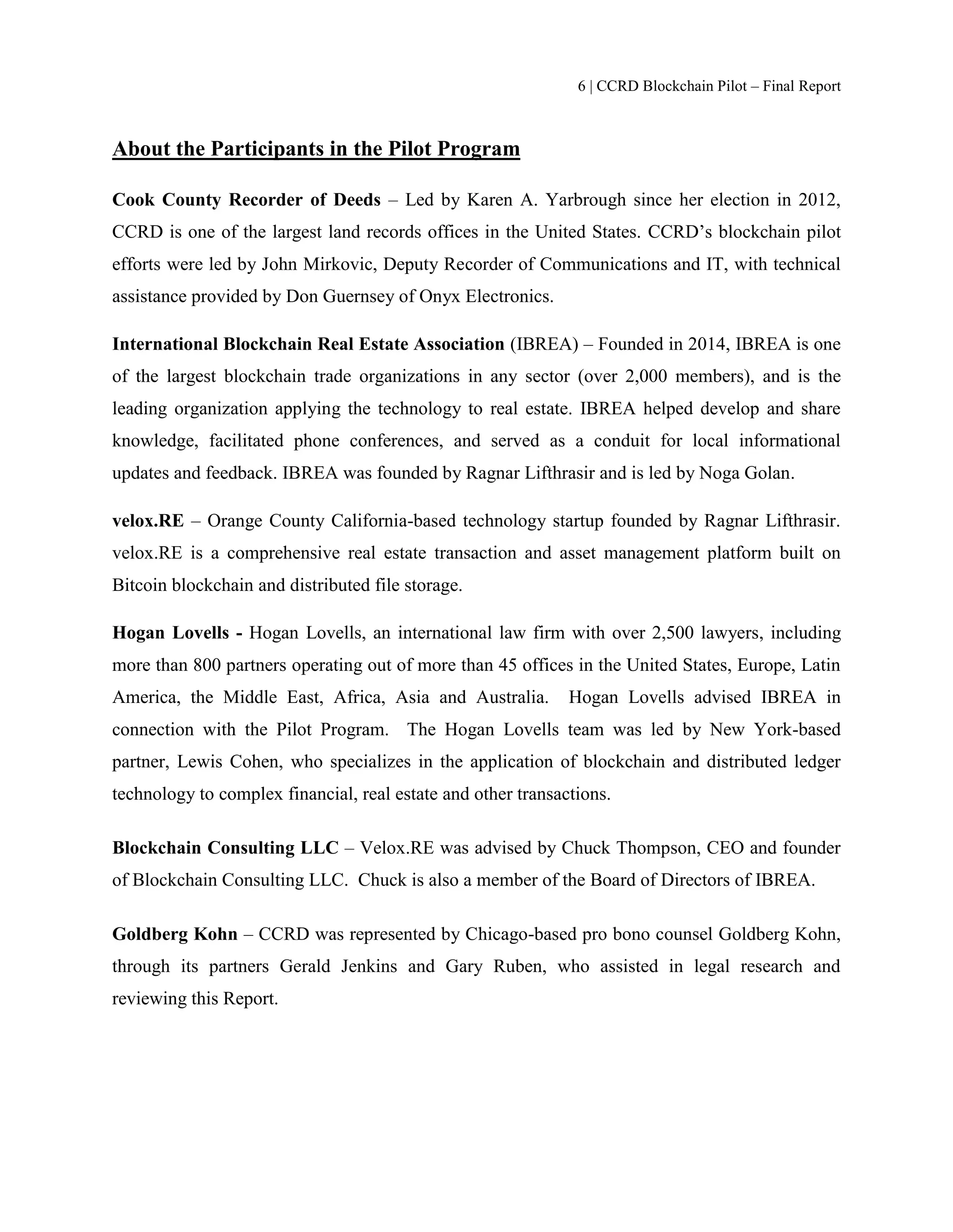 6 | CCRD Blockchain Pilot – Final Report
About the Participants in the Pilot Program
Cook County Recorder of Deeds – Led by Karen A. Yarbrough since her election in 2012,
CCRD is one of the largest land records offices in the United States. CCRD’s blockchain pilot
efforts were led by John Mirkovic, Deputy Recorder of Communications and IT, with technical
assistance provided by Don Guernsey of Onyx Electronics.
International Blockchain Real Estate Association (IBREA) – Founded in 2014, IBREA is one
of the largest blockchain trade organizations in any sector (over 2,000 members), and is the
leading organization applying the technology to real estate. IBREA helped develop and share
knowledge, facilitated phone conferences, and served as a conduit for local informational
updates and feedback. IBREA was founded by Ragnar Lifthrasir and is led by Noga Golan.
velox.RE – Orange County California-based technology startup founded by Ragnar Lifthrasir.
velox.RE is a comprehensive real estate transaction and asset management platform built on
Bitcoin blockchain and distributed file storage.
Hogan Lovells - Hogan Lovells, an international law firm with over 2,500 lawyers, including
more than 800 partners operating out of more than 45 offices in the United States, Europe, Latin
America, the Middle East, Africa, Asia and Australia. Hogan Lovells advised IBREA in
connection with the Pilot Program. The Hogan Lovells team was led by New York-based
partner, Lewis Cohen, who specializes in the application of blockchain and distributed ledger
technology to complex financial, real estate and other transactions.
Blockchain Consulting LLC – Velox.RE was advised by Chuck Thompson, CEO and founder
of Blockchain Consulting LLC. Chuck is also a member of the Board of Directors of IBREA.
Goldberg Kohn – CCRD was represented by Chicago-based pro bono counsel Goldberg Kohn,
through its partners Gerald Jenkins and Gary Ruben, who assisted in legal research and
reviewing this Report.
 