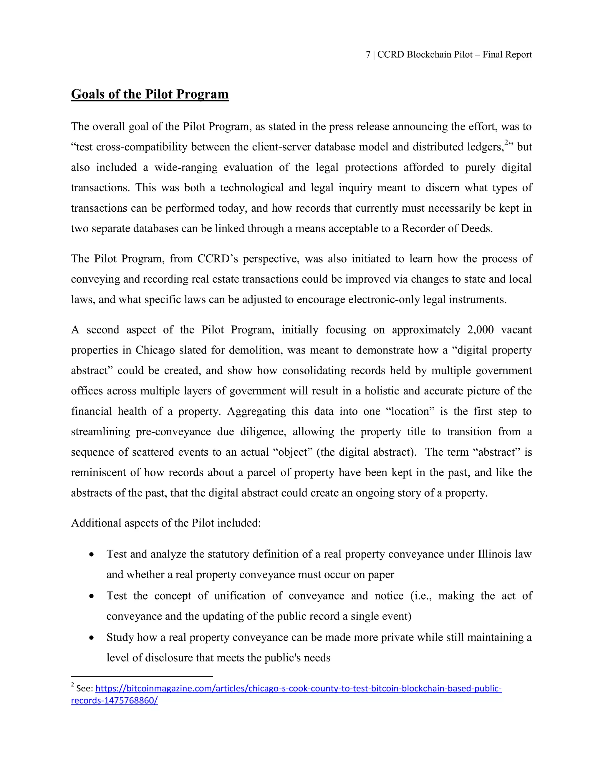 7 | CCRD Blockchain Pilot – Final Report
Goals of the Pilot Program
The overall goal of the Pilot Program, as stated in the press release announcing the effort, was to
“test cross-compatibility between the client-server database model and distributed ledgers,2
” but
also included a wide-ranging evaluation of the legal protections afforded to purely digital
transactions. This was both a technological and legal inquiry meant to discern what types of
transactions can be performed today, and how records that currently must necessarily be kept in
two separate databases can be linked through a means acceptable to a Recorder of Deeds.
The Pilot Program, from CCRD’s perspective, was also initiated to learn how the process of
conveying and recording real estate transactions could be improved via changes to state and local
laws, and what specific laws can be adjusted to encourage electronic-only legal instruments.
A second aspect of the Pilot Program, initially focusing on approximately 2,000 vacant
properties in Chicago slated for demolition, was meant to demonstrate how a “digital property
abstract” could be created, and show how consolidating records held by multiple government
offices across multiple layers of government will result in a holistic and accurate picture of the
financial health of a property. Aggregating this data into one “location” is the first step to
streamlining pre-conveyance due diligence, allowing the property title to transition from a
sequence of scattered events to an actual “object” (the digital abstract). The term “abstract” is
reminiscent of how records about a parcel of property have been kept in the past, and like the
abstracts of the past, that the digital abstract could create an ongoing story of a property.
Additional aspects of the Pilot included:
 Test and analyze the statutory definition of a real property conveyance under Illinois law
and whether a real property conveyance must occur on paper
 Test the concept of unification of conveyance and notice (i.e., making the act of
conveyance and the updating of the public record a single event)
 Study how a real property conveyance can be made more private while still maintaining a
level of disclosure that meets the public's needs
2
See: https://bitcoinmagazine.com/articles/chicago-s-cook-county-to-test-bitcoin-blockchain-based-public-
records-1475768860/
 