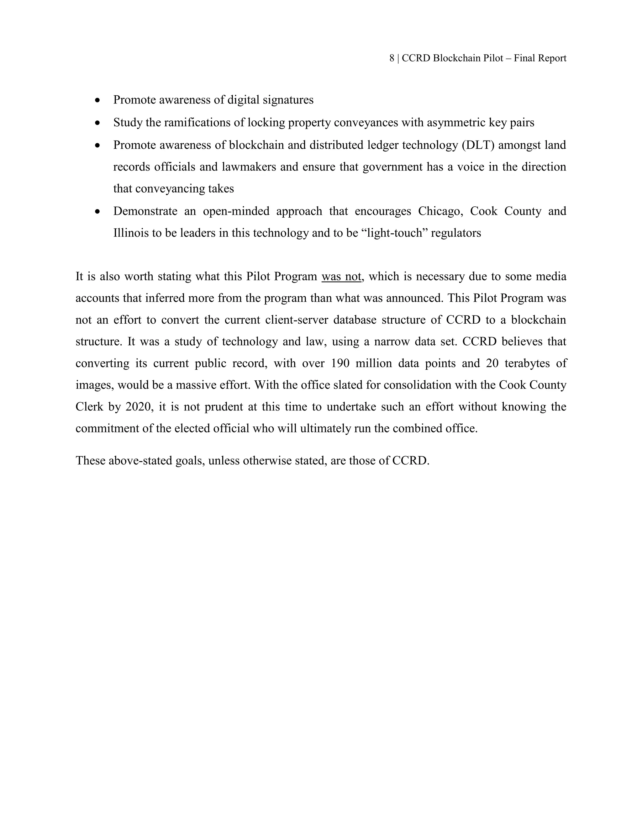 8 | CCRD Blockchain Pilot – Final Report
 Promote awareness of digital signatures
 Study the ramifications of locking property conveyances with asymmetric key pairs
 Promote awareness of blockchain and distributed ledger technology (DLT) amongst land
records officials and lawmakers and ensure that government has a voice in the direction
that conveyancing takes
 Demonstrate an open-minded approach that encourages Chicago, Cook County and
Illinois to be leaders in this technology and to be “light-touch” regulators
It is also worth stating what this Pilot Program was not, which is necessary due to some media
accounts that inferred more from the program than what was announced. This Pilot Program was
not an effort to convert the current client-server database structure of CCRD to a blockchain
structure. It was a study of technology and law, using a narrow data set. CCRD believes that
converting its current public record, with over 190 million data points and 20 terabytes of
images, would be a massive effort. With the office slated for consolidation with the Cook County
Clerk by 2020, it is not prudent at this time to undertake such an effort without knowing the
commitment of the elected official who will ultimately run the combined office.
These above-stated goals, unless otherwise stated, are those of CCRD.
 