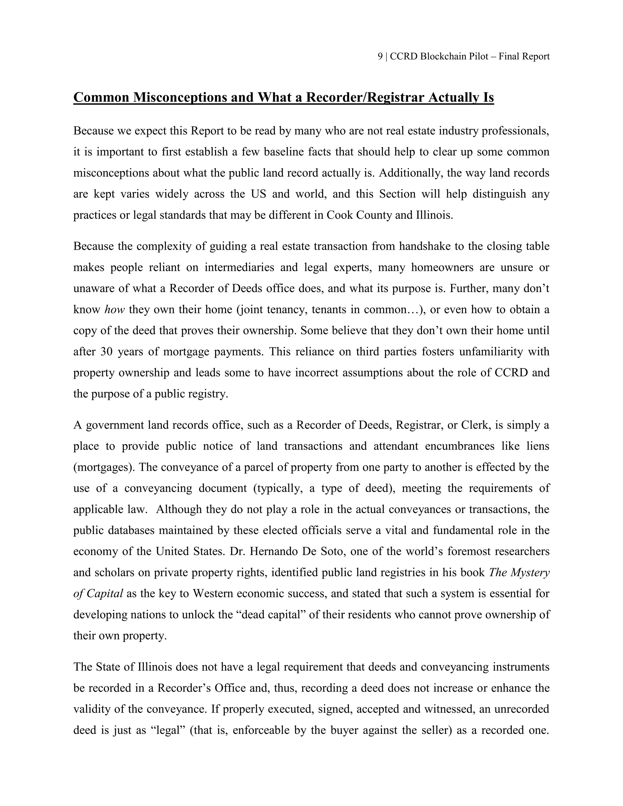 9 | CCRD Blockchain Pilot – Final Report
Common Misconceptions and What a Recorder/Registrar Actually Is
Because we expect this Report to be read by many who are not real estate industry professionals,
it is important to first establish a few baseline facts that should help to clear up some common
misconceptions about what the public land record actually is. Additionally, the way land records
are kept varies widely across the US and world, and this Section will help distinguish any
practices or legal standards that may be different in Cook County and Illinois.
Because the complexity of guiding a real estate transaction from handshake to the closing table
makes people reliant on intermediaries and legal experts, many homeowners are unsure or
unaware of what a Recorder of Deeds office does, and what its purpose is. Further, many don’t
know how they own their home (joint tenancy, tenants in common…), or even how to obtain a
copy of the deed that proves their ownership. Some believe that they don’t own their home until
after 30 years of mortgage payments. This reliance on third parties fosters unfamiliarity with
property ownership and leads some to have incorrect assumptions about the role of CCRD and
the purpose of a public registry.
A government land records office, such as a Recorder of Deeds, Registrar, or Clerk, is simply a
place to provide public notice of land transactions and attendant encumbrances like liens
(mortgages). The conveyance of a parcel of property from one party to another is effected by the
use of a conveyancing document (typically, a type of deed), meeting the requirements of
applicable law. Although they do not play a role in the actual conveyances or transactions, the
public databases maintained by these elected officials serve a vital and fundamental role in the
economy of the United States. Dr. Hernando De Soto, one of the world’s foremost researchers
and scholars on private property rights, identified public land registries in his book The Mystery
of Capital as the key to Western economic success, and stated that such a system is essential for
developing nations to unlock the “dead capital” of their residents who cannot prove ownership of
their own property.
The State of Illinois does not have a legal requirement that deeds and conveyancing instruments
be recorded in a Recorder’s Office and, thus, recording a deed does not increase or enhance the
validity of the conveyance. If properly executed, signed, accepted and witnessed, an unrecorded
deed is just as “legal” (that is, enforceable by the buyer against the seller) as a recorded one.
 