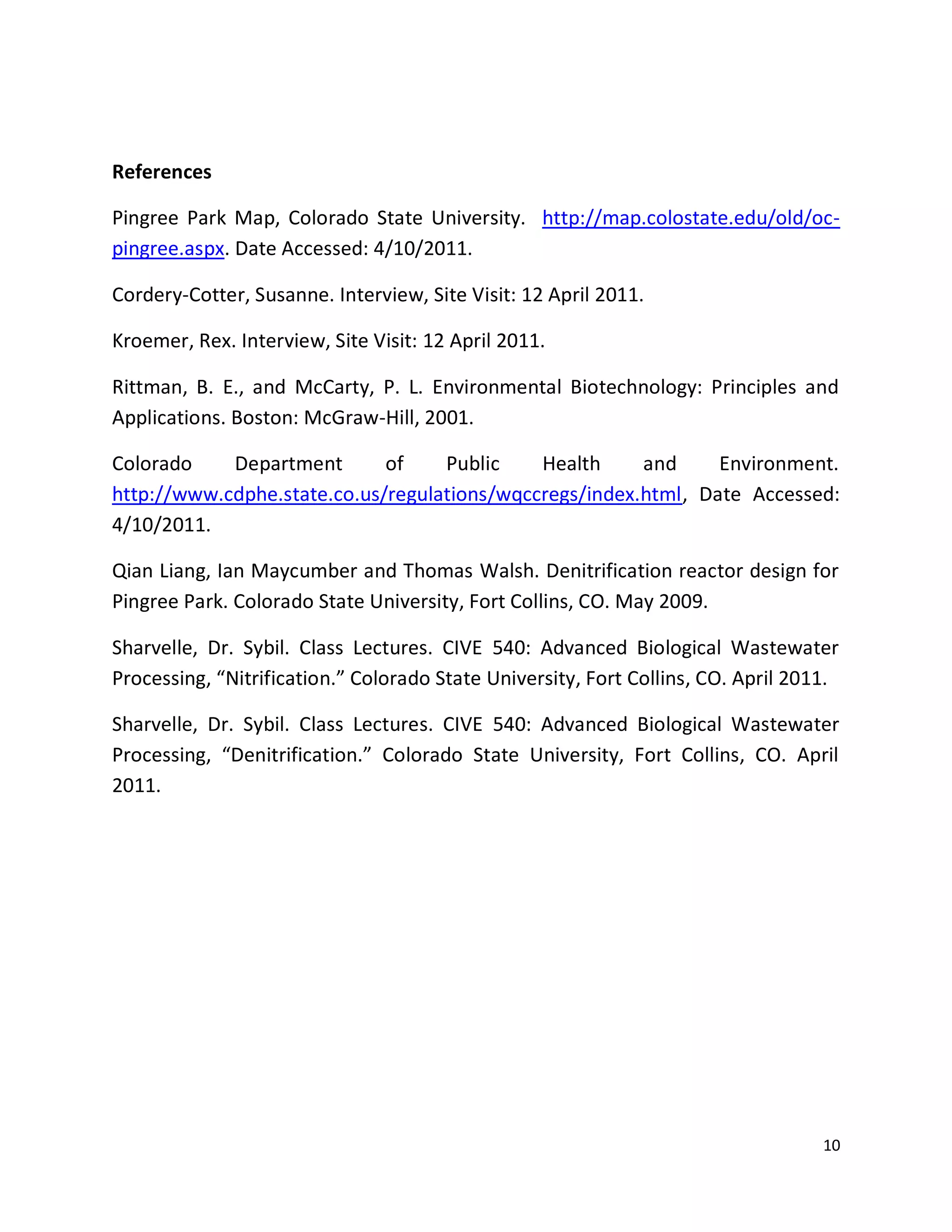 References

Pingree Park Map, Colorado State University. http://map.colostate.edu/old/oc-
pingree.aspx. Date Accessed: 4/10/2011.

Cordery-Cotter, Susanne. Interview, Site Visit: 12 April 2011.

Kroemer, Rex. Interview, Site Visit: 12 April 2011.

Rittman, B. E., and McCarty, P. L. Environmental Biotechnology: Principles and
Applications. Boston: McGraw-Hill, 2001.

Colorado    Department       of    Public    Health     and     Environment.
http://www.cdphe.state.co.us/regulations/wqccregs/index.html, Date Accessed:
4/10/2011.

Qian Liang, Ian Maycumber and Thomas Walsh. Denitrification reactor design for
Pingree Park. Colorado State University, Fort Collins, CO. May 2009.

Sharvelle, Dr. Sybil. Class Lectures. CIVE 540: Advanced Biological Wastewater
Processing, “Nitrification.” Colorado State University, Fort Collins, CO. April 2011.

Sharvelle, Dr. Sybil. Class Lectures. CIVE 540: Advanced Biological Wastewater
Processing, “Denitrification.” Colorado State University, Fort Collins, CO. April
2011.




                                                                                   10
 