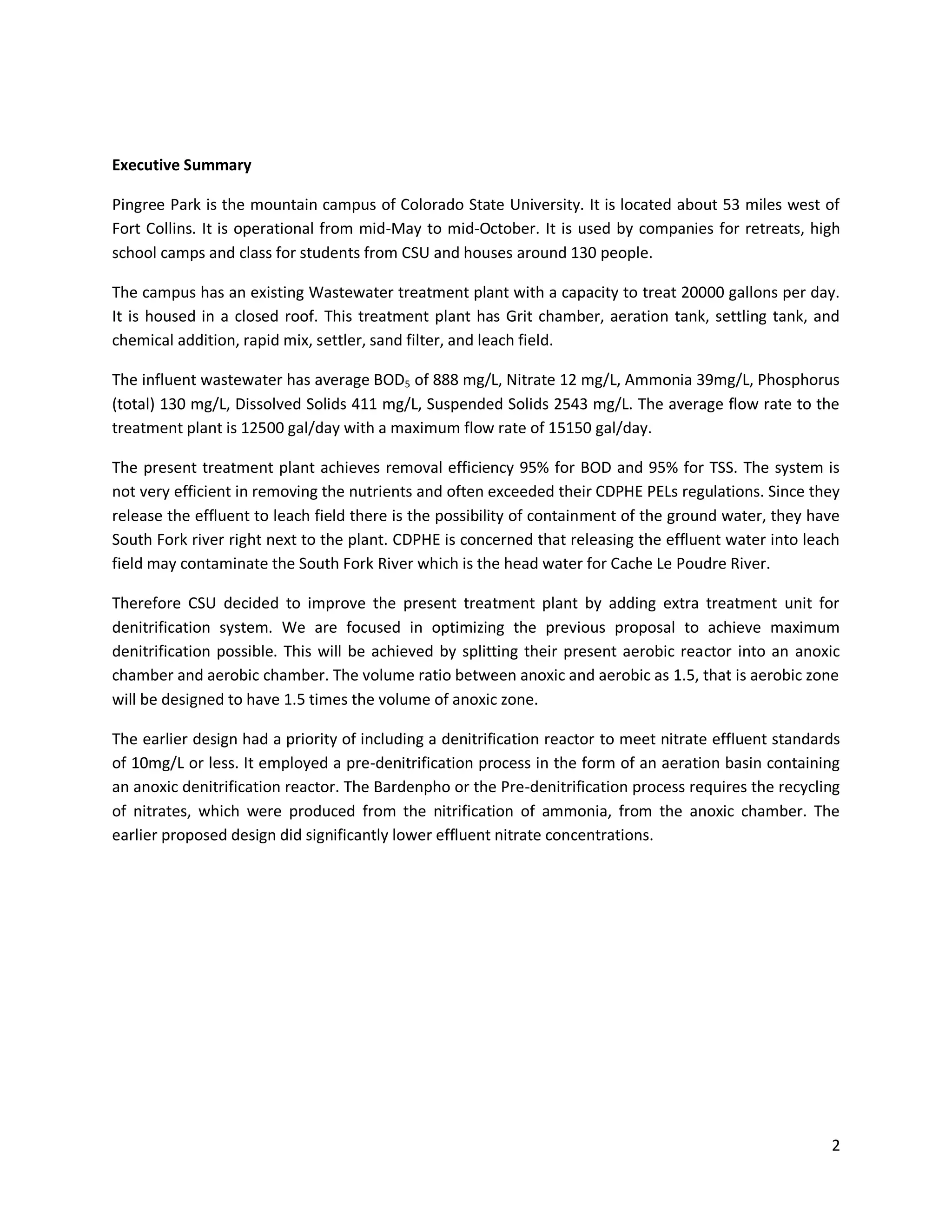 Executive Summary

Pingree Park is the mountain campus of Colorado State University. It is located about 53 miles west of
Fort Collins. It is operational from mid-May to mid-October. It is used by companies for retreats, high
school camps and class for students from CSU and houses around 130 people.

The campus has an existing Wastewater treatment plant with a capacity to treat 20000 gallons per day.
It is housed in a closed roof. This treatment plant has Grit chamber, aeration tank, settling tank, and
chemical addition, rapid mix, settler, sand filter, and leach field.

The influent wastewater has average BOD5 of 888 mg/L, Nitrate 12 mg/L, Ammonia 39mg/L, Phosphorus
(total) 130 mg/L, Dissolved Solids 411 mg/L, Suspended Solids 2543 mg/L. The average flow rate to the
treatment plant is 12500 gal/day with a maximum flow rate of 15150 gal/day.

The present treatment plant achieves removal efficiency 95% for BOD and 95% for TSS. The system is
not very efficient in removing the nutrients and often exceeded their CDPHE PELs regulations. Since they
release the effluent to leach field there is the possibility of containment of the ground water, they have
South Fork river right next to the plant. CDPHE is concerned that releasing the effluent water into leach
field may contaminate the South Fork River which is the head water for Cache Le Poudre River.

Therefore CSU decided to improve the present treatment plant by adding extra treatment unit for
denitrification system. We are focused in optimizing the previous proposal to achieve maximum
denitrification possible. This will be achieved by splitting their present aerobic reactor into an anoxic
chamber and aerobic chamber. The volume ratio between anoxic and aerobic as 1.5, that is aerobic zone
will be designed to have 1.5 times the volume of anoxic zone.

The earlier design had a priority of including a denitrification reactor to meet nitrate effluent standards
of 10mg/L or less. It employed a pre-denitrification process in the form of an aeration basin containing
an anoxic denitrification reactor. The Bardenpho or the Pre-denitrification process requires the recycling
of nitrates, which were produced from the nitrification of ammonia, from the anoxic chamber. The
earlier proposed design did significantly lower effluent nitrate concentrations.




                                                                                                         2
 