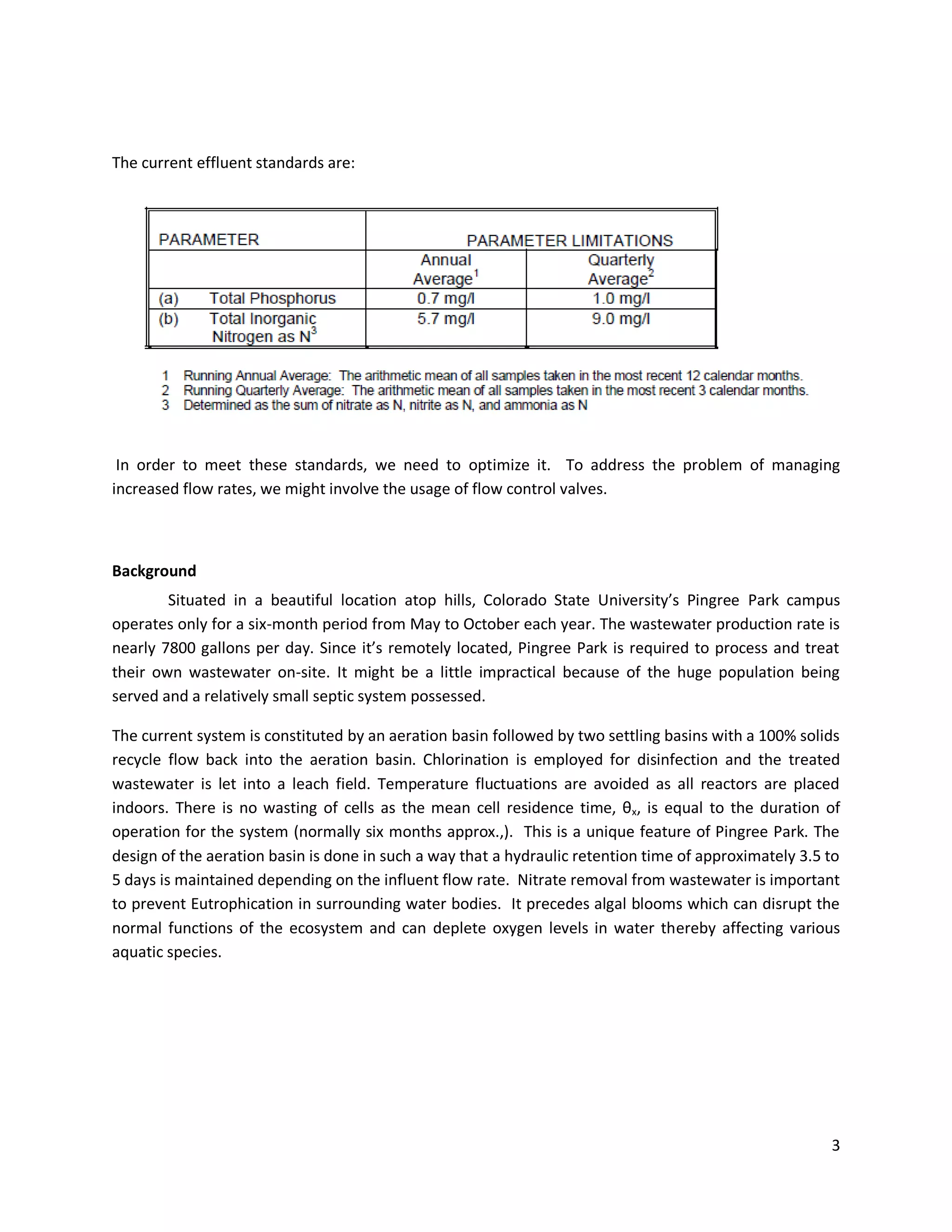 The current effluent standards are:




 In order to meet these standards, we need to optimize it. To address the problem of managing
increased flow rates, we might involve the usage of flow control valves.



Background
        Situated in a beautiful location atop hills, Colorado State University’s Pingree Park campus
operates only for a six-month period from May to October each year. The wastewater production rate is
nearly 7800 gallons per day. Since it’s remotely located, Pingree Park is required to process and treat
their own wastewater on-site. It might be a little impractical because of the huge population being
served and a relatively small septic system possessed.

The current system is constituted by an aeration basin followed by two settling basins with a 100% solids
recycle flow back into the aeration basin. Chlorination is employed for disinfection and the treated
wastewater is let into a leach field. Temperature fluctuations are avoided as all reactors are placed
indoors. There is no wasting of cells as the mean cell residence time, θx, is equal to the duration of
operation for the system (normally six months approx.,). This is a unique feature of Pingree Park. The
design of the aeration basin is done in such a way that a hydraulic retention time of approximately 3.5 to
5 days is maintained depending on the influent flow rate. Nitrate removal from wastewater is important
to prevent Eutrophication in surrounding water bodies. It precedes algal blooms which can disrupt the
normal functions of the ecosystem and can deplete oxygen levels in water thereby affecting various
aquatic species.




                                                                                                        3
 
