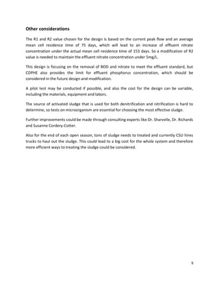 Other considerations

The R1 and R2 value chosen for the design is based on the current peak flow and an average
mean cell residence time of 75 days, which will lead to an increase of effluent nitrate
concentration under the actual mean cell residence time of 153 days. So a modification of R2
value is needed to maintain the effluent nitrate concentration under 5mg/L.

This design is focusing on the removal of BOD and nitrate to meet the effluent standard, but
CDPHE also provides the limit for effluent phosphorus concentration, which should be
considered in the future design and modification.

A pilot test may be conducted if possible, and also the cost for the design can be variable,
including the materials, equipment and labors.

The source of activated sludge that is used for both denitrification and nitrification is hard to
determine, so tests on microorganism are essential for choosing the most effective sludge.

Further improvements could be made through consulting experts like Dr. Sharvelle, Dr. Richards
and Susanne Cordery-Cotter.

Also for the end of each open season, tons of sludge needs to treated and currently CSU hires
trucks to haul out the sludge. This could lead to a big cost for the whole system and therefore
more efficient ways to treating the sludge could be considered.




                                                                                                9
 