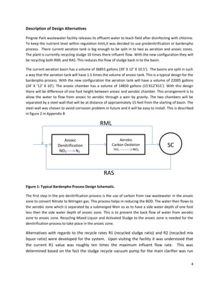Description of Design Alternatives

Pingree Park wastewater facility releases its effluent water to leach field after disinfecting with chlorine.
To keep the nutrient level within regulation limit,it was decided to use predenitrification or bardenpho
process. There current aeration tank is big enough to be split in to two as aeration and anoxic zones.
The plant is currently recycling sludge 10 times there influent flow. With the new configuration they will
be recycling both RML and RAS. This reduces the flow of sludge back in to the basin.

The current aeration basin has a volume of 36855 gallons (39’ X 12’ X 10.5’). The basins are split in such
a way that the aeration tank will have 1.5 times the volume of anoxic tank. This is a typical design for the
bardenpho process. With the new configuration the aeration tank will have a volume of 22005 gallons
(24’ X ’12’ X 10’). The anoxic chamber has a volume of 14850 gallons (15’X12’X11’). With this design
there will be difference of one foot height between anoxic and aerobic chamber. This arrangement is to
allow the water to flow from anoxic to aerobic through a weir by gravity. The two chambers will be
separated by a steel wall that will be at distance of approximately 15 feet from the starting of basin. The
steel wall was chosen to avoid corrosion problem in future and it will be easy to install. This is described
in figure 2 in Appendix B

                                                RML

                       Anoxic                               Aerobic
                    Denitrification                     Carbon Oxidation                    SC
                     NO3       N2                        NH3         NO3




                                                  RAS

Figure 1: Typical Bardenpho Process Design Schematic.

The first step in the pre denitrification process is the use of carbon from raw wastewater in the anoxic
zone to convert Nitrate to Nitrogen gas. This process helps in reducing the BOD. The water then flows to
the aerobic zone which is separated by a submerged Weir so as to have a side water depth of one foot
less then the side water depth of anoxic zone. This is to prevent the back flow of water from aerobic
zone to anoxic zone. Recycling Mixed Liquor and Activated Sludge to the anoxic zone is needed for the
denitrification process to take place in the anoxic zone.

Alternatives with regards to the recycle rates R1 (recycled sludge ratio) and R2 (recycled mix
liquor ratio) were developed for the system. Upon visiting the facility it was understood that
the current R1 value was roughly ten times the maximum influent flow rate. This was
determined based on the fact the sludge recycle vacuum pump for the main clarifier was run


                                                                                                           4
 