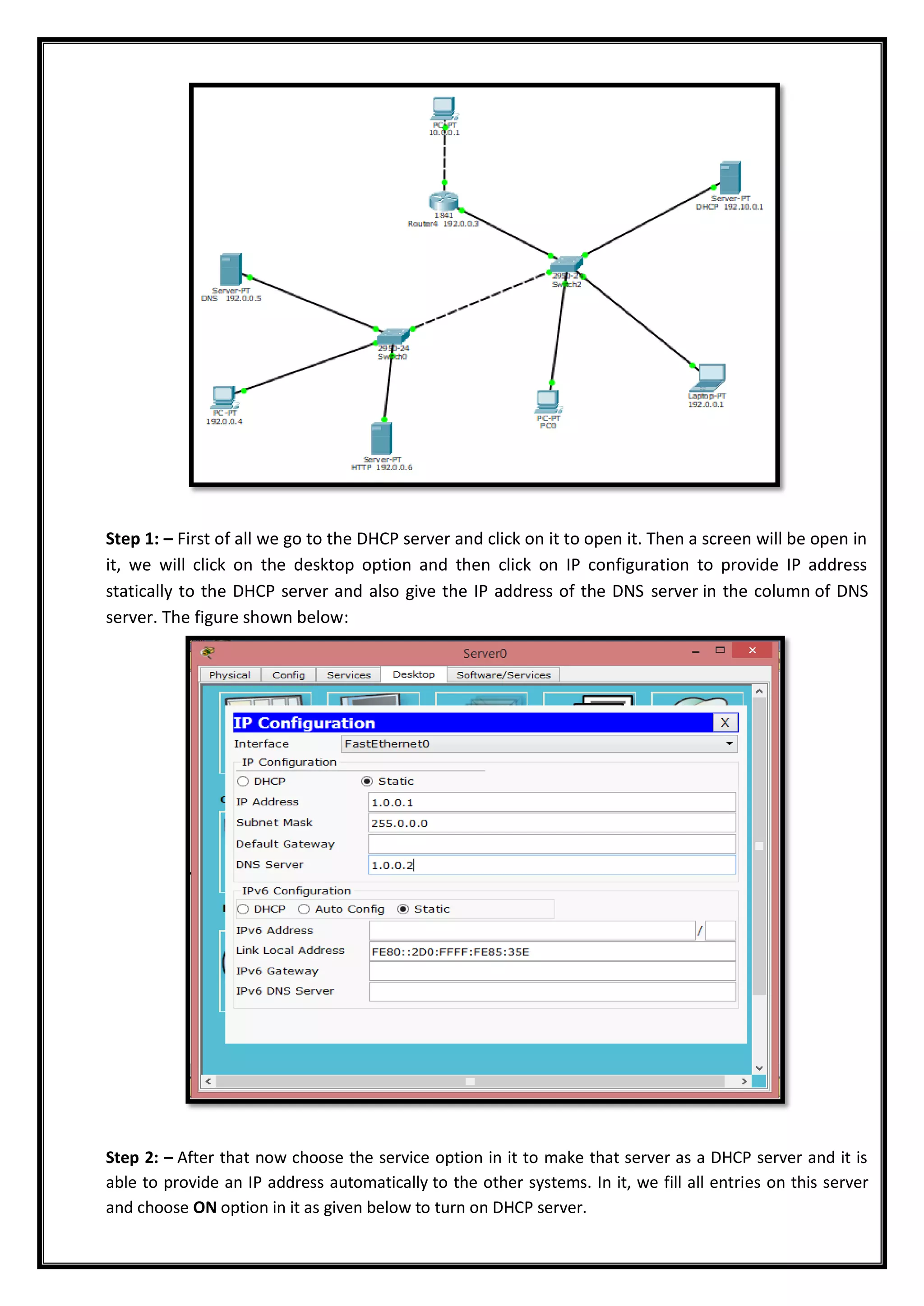 Step 1: – First of all we go to the DHCP server and click on it to open it. Then a screen will be open in
it, we will click on the desktop option and then click on IP configuration to provide IP address
statically to the DHCP server and also give the IP address of the DNS server in the column of DNS
server. The figure shown below:
Step 2: – After that now choose the service option in it to make that server as a DHCP server and it is
able to provide an IP address automatically to the other systems. In it, we fill all entries on this server
and choose ON option in it as given below to turn on DHCP server.
 
