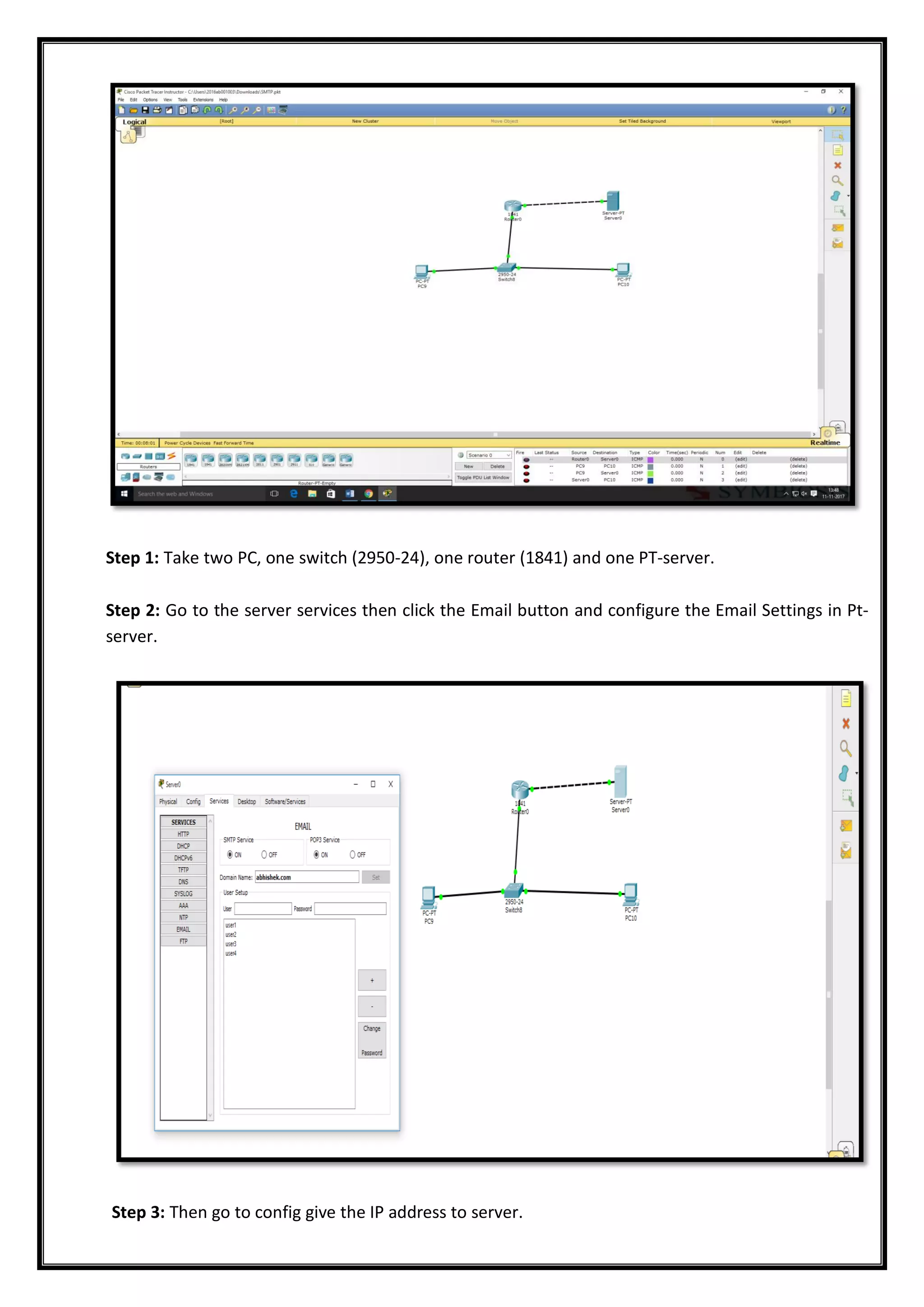 Step 1: Take two PC, one switch (2950-24), one router (1841) and one PT-server.
Step 2: Go to the server services then click the Email button and configure the Email Settings in Pt-
server.
Step 3: Then go to config give the IP address to server.
 