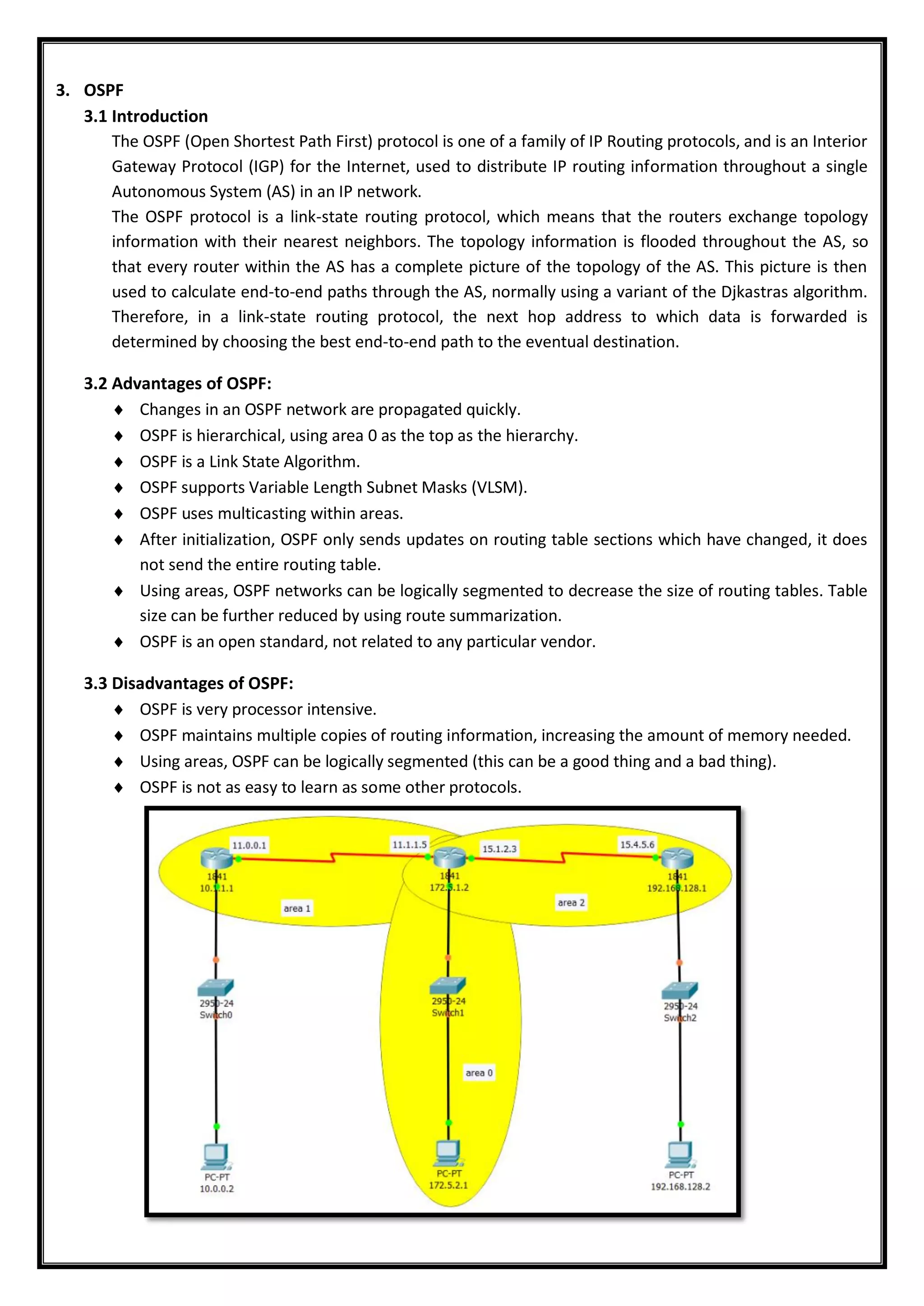 3. OSPF
3.1 Introduction
The OSPF (Open Shortest Path First) protocol is one of a family of IP Routing protocols, and is an Interior
Gateway Protocol (IGP) for the Internet, used to distribute IP routing information throughout a single
Autonomous System (AS) in an IP network.
The OSPF protocol is a link-state routing protocol, which means that the routers exchange topology
information with their nearest neighbors. The topology information is flooded throughout the AS, so
that every router within the AS has a complete picture of the topology of the AS. This picture is then
used to calculate end-to-end paths through the AS, normally using a variant of the Djkastras algorithm.
Therefore, in a link-state routing protocol, the next hop address to which data is forwarded is
determined by choosing the best end-to-end path to the eventual destination.
3.2 Advantages of OSPF:
 Changes in an OSPF network are propagated quickly.
 OSPF is hierarchical, using area 0 as the top as the hierarchy.
 OSPF is a Link State Algorithm.
 OSPF supports Variable Length Subnet Masks (VLSM).
 OSPF uses multicasting within areas.
 After initialization, OSPF only sends updates on routing table sections which have changed, it does
not send the entire routing table.
 Using areas, OSPF networks can be logically segmented to decrease the size of routing tables. Table
size can be further reduced by using route summarization.
 OSPF is an open standard, not related to any particular vendor.
3.3 Disadvantages of OSPF:
 OSPF is very processor intensive.
 OSPF maintains multiple copies of routing information, increasing the amount of memory needed.
 Using areas, OSPF can be logically segmented (this can be a good thing and a bad thing).
 OSPF is not as easy to learn as some other protocols.
 