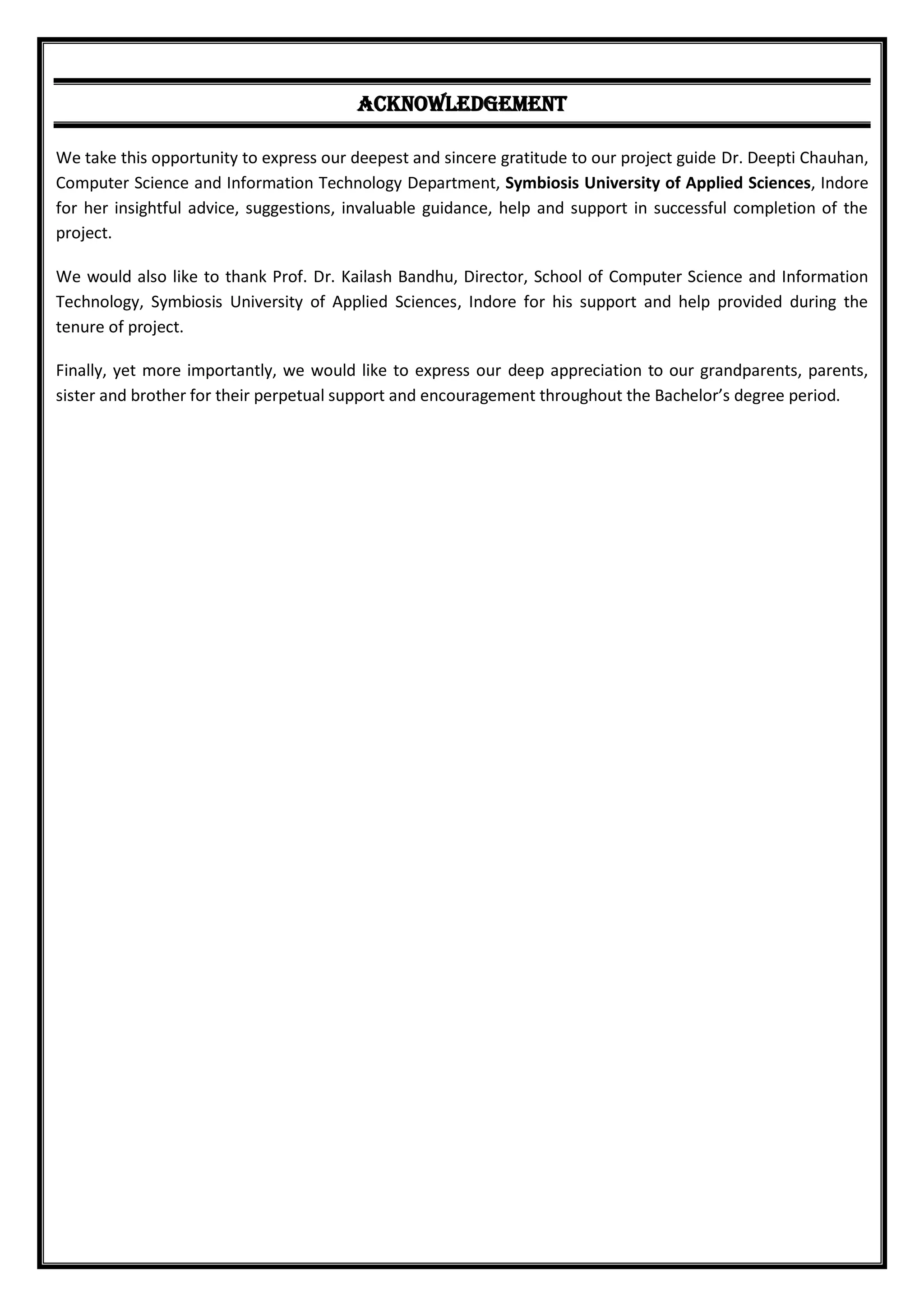 ACKNOWLEDGEMENT
We take this opportunity to express our deepest and sincere gratitude to our project guide Dr. Deepti Chauhan,
Computer Science and Information Technology Department, Symbiosis University of Applied Sciences, Indore
for her insightful advice, suggestions, invaluable guidance, help and support in successful completion of the
project.
We would also like to thank Prof. Dr. Kailash Bandhu, Director, School of Computer Science and Information
Technology, Symbiosis University of Applied Sciences, Indore for his support and help provided during the
tenure of project.
Finally, yet more importantly, we would like to express our deep appreciation to our grandparents, parents,
sister and brother for their perpetual support and encouragement throughout the Bachelor’s degree period.
 