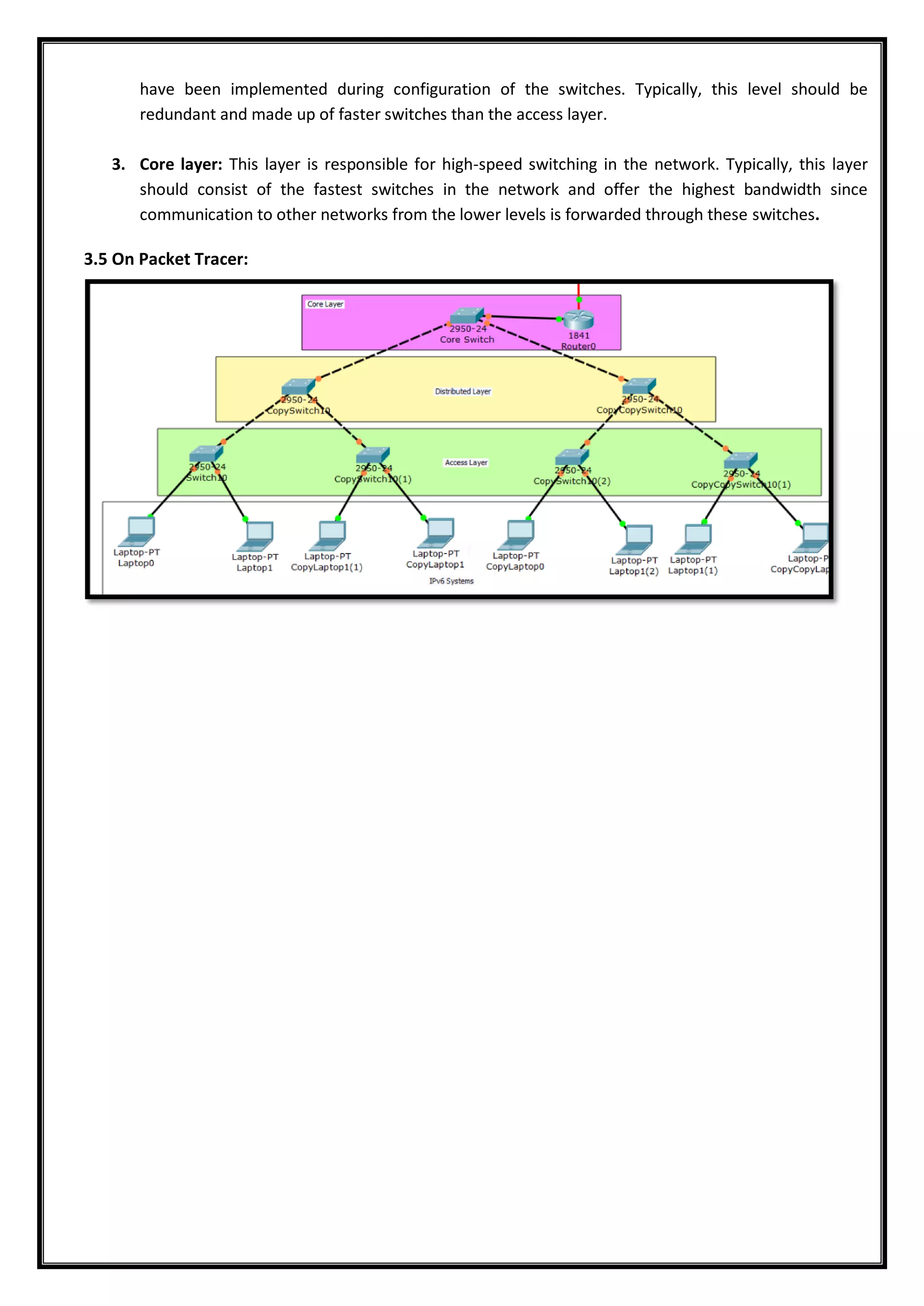 have been implemented during configuration of the switches. Typically, this level should be
redundant and made up of faster switches than the access layer.
3. Core layer: This layer is responsible for high-speed switching in the network. Typically, this layer
should consist of the fastest switches in the network and offer the highest bandwidth since
communication to other networks from the lower levels is forwarded through these switches.
3.5 On Packet Tracer:
 