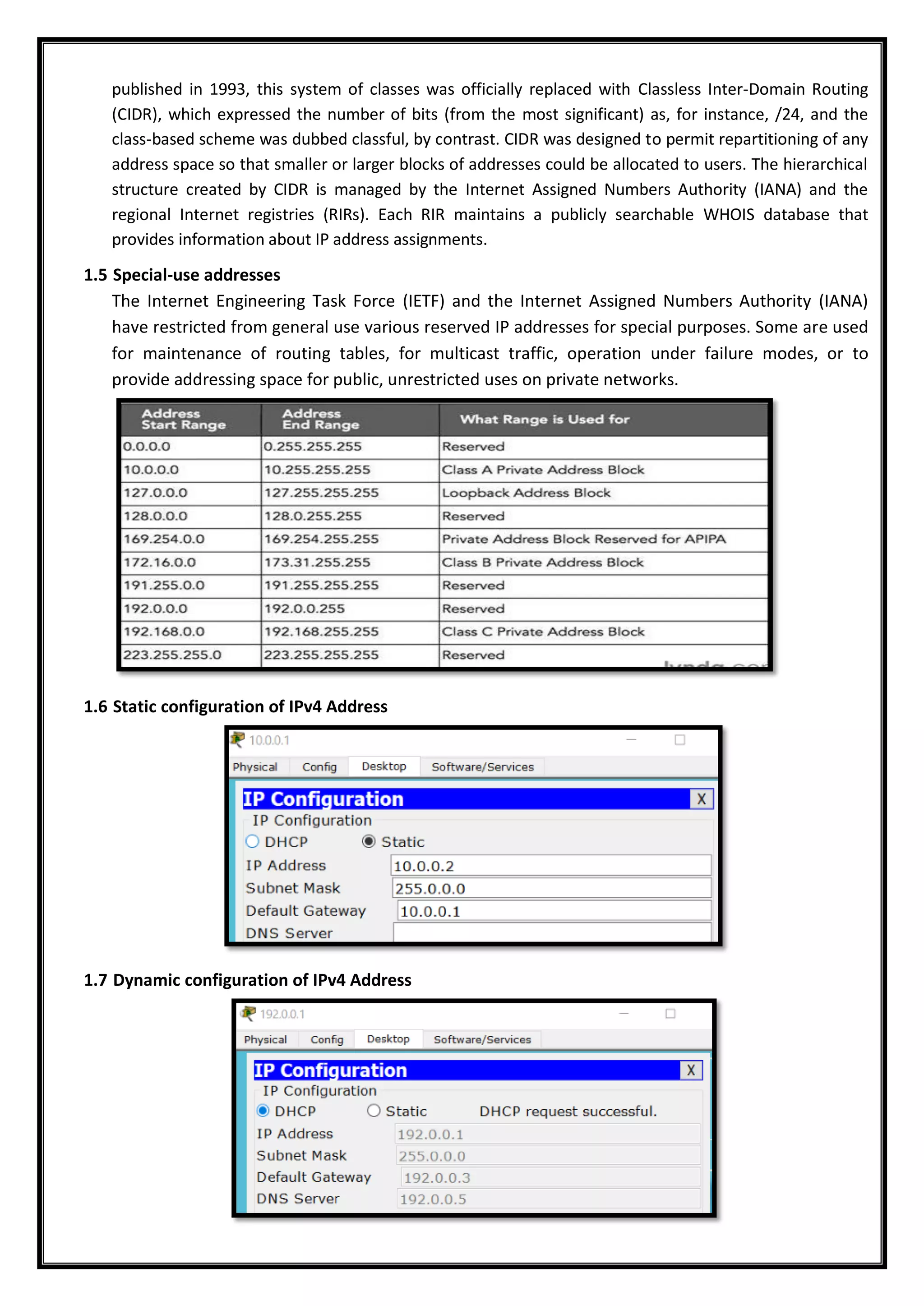 published in 1993, this system of classes was officially replaced with Classless Inter-Domain Routing
(CIDR), which expressed the number of bits (from the most significant) as, for instance, /24, and the
class-based scheme was dubbed classful, by contrast. CIDR was designed to permit repartitioning of any
address space so that smaller or larger blocks of addresses could be allocated to users. The hierarchical
structure created by CIDR is managed by the Internet Assigned Numbers Authority (IANA) and the
regional Internet registries (RIRs). Each RIR maintains a publicly searchable WHOIS database that
provides information about IP address assignments.
1.5 Special-use addresses
The Internet Engineering Task Force (IETF) and the Internet Assigned Numbers Authority (IANA)
have restricted from general use various reserved IP addresses for special purposes. Some are used
for maintenance of routing tables, for multicast traffic, operation under failure modes, or to
provide addressing space for public, unrestricted uses on private networks.
1.6 Static configuration of IPv4 Address
1.7 Dynamic configuration of IPv4 Address
 