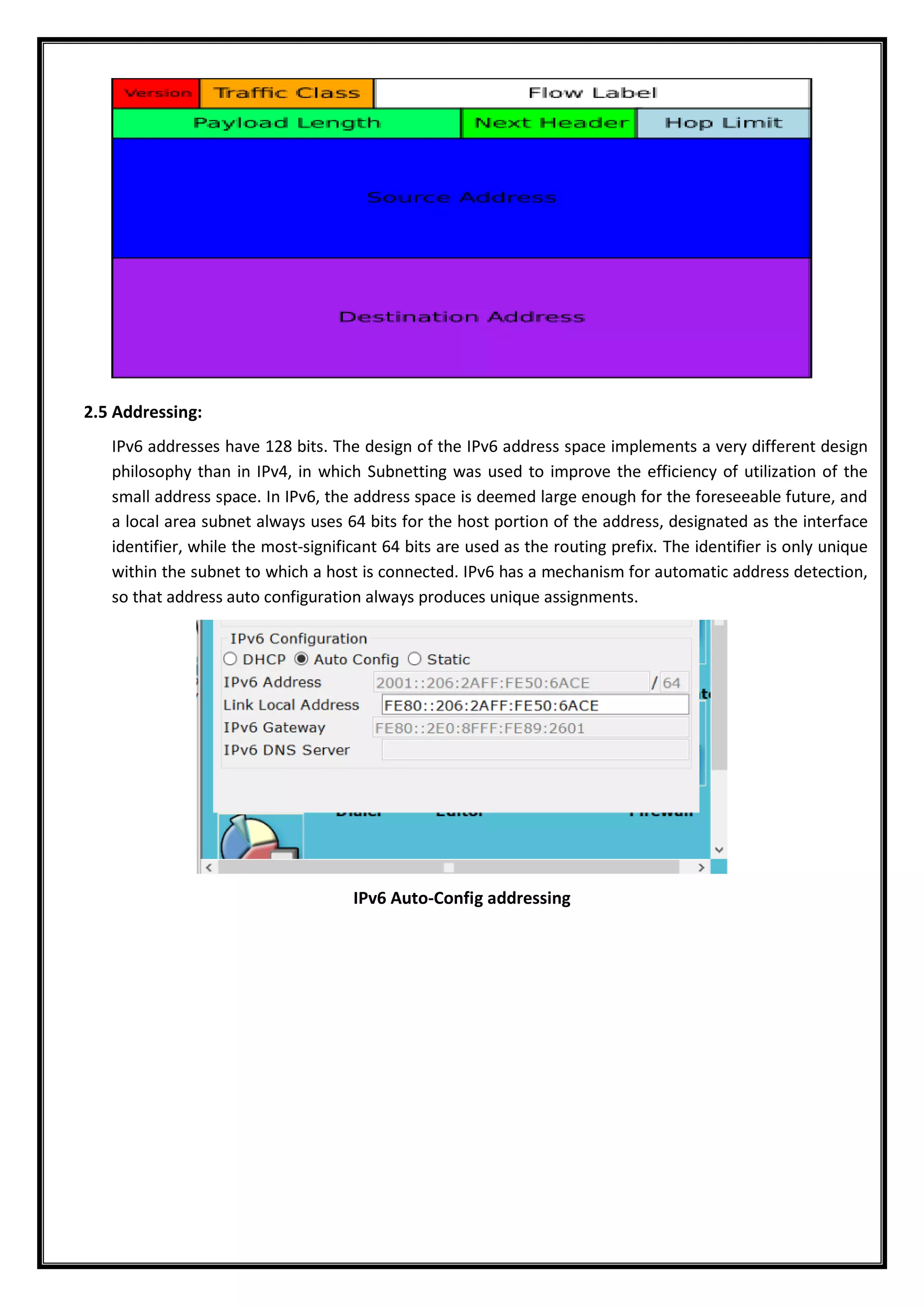 2.5 Addressing:
IPv6 addresses have 128 bits. The design of the IPv6 address space implements a very different design
philosophy than in IPv4, in which Subnetting was used to improve the efficiency of utilization of the
small address space. In IPv6, the address space is deemed large enough for the foreseeable future, and
a local area subnet always uses 64 bits for the host portion of the address, designated as the interface
identifier, while the most-significant 64 bits are used as the routing prefix. The identifier is only unique
within the subnet to which a host is connected. IPv6 has a mechanism for automatic address detection,
so that address auto configuration always produces unique assignments.
IPv6 Auto-Config addressing
 