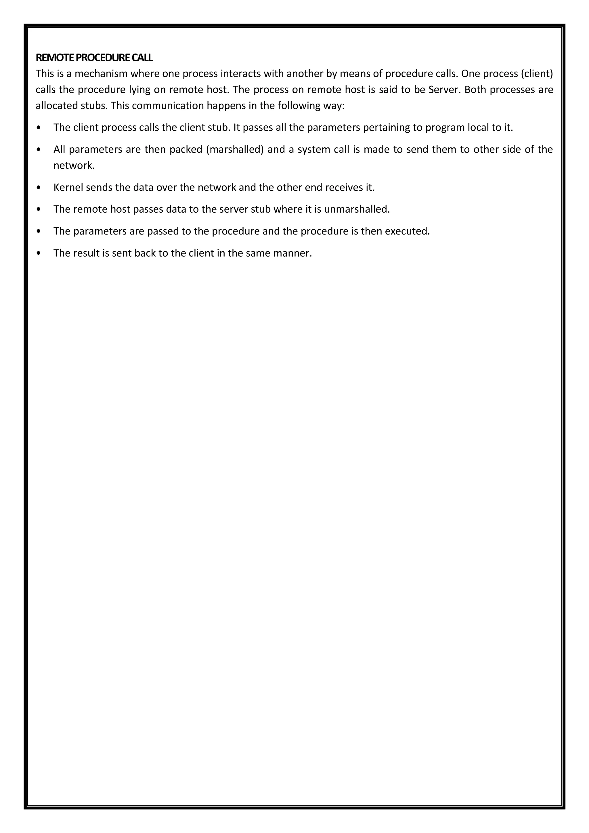 REMOTEPROCEDURECALL
This is a mechanism where one process interacts with another by means of procedure calls. One process (client)
calls the procedure lying on remote host. The process on remote host is said to be Server. Both processes are
allocated stubs. This communication happens in the following way:
• The client process calls the client stub. It passes all the parameters pertaining to program local to it.
• All parameters are then packed (marshalled) and a system call is made to send them to other side of the
network.
• Kernel sends the data over the network and the other end receives it.
• The remote host passes data to the server stub where it is unmarshalled.
• The parameters are passed to the procedure and the procedure is then executed.
• The result is sent back to the client in the same manner.
 
