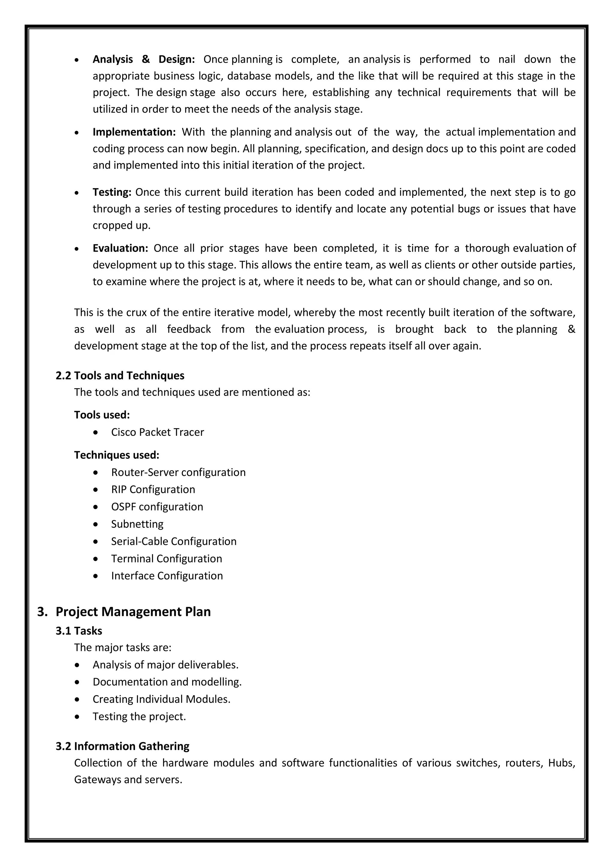  Analysis & Design: Once planning is complete, an analysis is performed to nail down the
appropriate business logic, database models, and the like that will be required at this stage in the
project. The design stage also occurs here, establishing any technical requirements that will be
utilized in order to meet the needs of the analysis stage.
 Implementation: With the planning and analysis out of the way, the actual implementation and
coding process can now begin. All planning, specification, and design docs up to this point are coded
and implemented into this initial iteration of the project.
 Testing: Once this current build iteration has been coded and implemented, the next step is to go
through a series of testing procedures to identify and locate any potential bugs or issues that have
cropped up.
 Evaluation: Once all prior stages have been completed, it is time for a thorough evaluation of
development up to this stage. This allows the entire team, as well as clients or other outside parties,
to examine where the project is at, where it needs to be, what can or should change, and so on.
This is the crux of the entire iterative model, whereby the most recently built iteration of the software,
as well as all feedback from the evaluation process, is brought back to the planning &
development stage at the top of the list, and the process repeats itself all over again.
2.2 Tools and Techniques
The tools and techniques used are mentioned as:
Tools used:
 Cisco Packet Tracer
Techniques used:
 Router-Server configuration
 RIP Configuration
 OSPF configuration
 Subnetting
 Serial-Cable Configuration
 Terminal Configuration
 Interface Configuration
3. Project Management Plan
3.1 Tasks
The major tasks are:
 Analysis of major deliverables.
 Documentation and modelling.
 Creating Individual Modules.
 Testing the project.
3.2 Information Gathering
Collection of the hardware modules and software functionalities of various switches, routers, Hubs,
Gateways and servers.
 