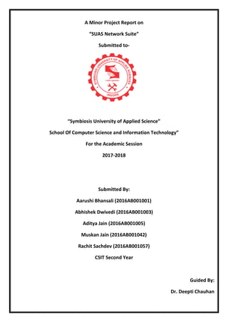 A Minor Project Report on
“SUAS Network Suite”
Submitted to-
“Symbiosis University of Applied Science”
School Of Computer Science and Information Technology”
For the Academic Session
2017-2018
Submitted By:
Aarushi Bhansali (2016AB001001)
Abhishek Dwivedi (2016AB001003)
Aditya Jain (2016AB001005)
Muskan Jain (2016AB001042)
Rachit Sachdev (2016AB001057)
CSIT Second Year
Guided By:
Dr. Deepti Chauhan
 