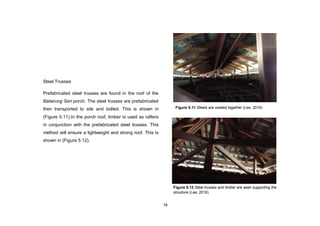 78
Steel Trusses
Prefabricated steel trusses are found in the roof of the
Balairung Seri porch. The steel trusses are prefabricated
then transported to site and bolted. This is shown in
(Figure 5.11).In the porch roof, timber is used as rafters
in conjunction with the prefabricated steel trusses. This
method will ensure a lightweight and strong roof. This is
shown in (Figure 5.12).
Figure 5.11 Steels are welded together (Lee, 2016)
Figure 5.12 Steel trusses and timber are seen supporting the
structure (Lee, 2016)
 