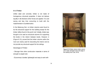 79
5.1.3 Timber
Unlike steel and concrete, timber is not made of
homogenous structural properties. It does not behave
equally in all directions when forces are applied. It is cost
saving and less time consuming to build with the
implementation of prefabrication.
In the Balairung Seri, no timber columns were found to
be the structural support for the building except for the
timber rafters found in the porch roof. Initially, timber was
thought to be used as structural columns for supporting
the levels in the interior between levels. However in
(Figure 6.13), proved that the timber columns within the
room are mainly used for decorating the interior and do
not provide any structural support for the ceilings.
Advantages of Timber :
- Stronger than other construction materials in terms of
strength to weight ratio
- Economical, durable, lightweight and easy to work with
Figure 5.13 Rotten interior timber column
and a badly damaged wall at the edge of
the meeting room (Lee, 2016)
 