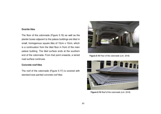 83
Granite tiles
The floor of the colonnade (Figure 5.16) as well as the
planter boxes adjacent to the palace buildings are tiled in
small, homogenous square tiles of 10cm x 10cm, which
is a continuation from the tiled floor in front of the main
palace building. The tiled surface ends at the southern
end of the colonnade. From that point onwards, a tarred
road surface continues.
Concrete roof tiles
The roof of the colonnade (Figure 5.17) is covered with
standard size painted concrete roof tiles.
Figure 5.19 Roof of the colonnade (Lim, 2016)
Figure 5.18 Floor of the colonnade (Lim, 2016)
 