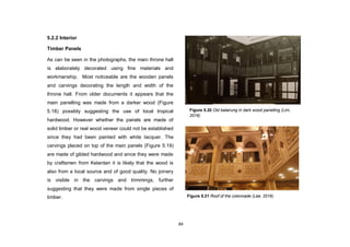 84
5.2.2 Interior
Timber Panels
As can be seen in the photographs, the main throne hall
is elaborately decorated using fine materials and
workmanship. Most noticeable are the wooden panels
and carvings decorating the length and width of the
throne hall. From older documents it appears that the
main panelling was made from a darker wood (Figure
5.18) possibly suggesting the use of local tropical
hardwood. However whether the panels are made of
solid timber or real wood veneer could not be established
since they had been painted with white lacquer. The
carvings placed on top of the main panels (Figure 5.19)
are made of gilded hardwood and since they were made
by craftsmen from Kelantan it is likely that the wood is
also from a local source and of good quality. No joinery
is visible in the carvings and trimmings, further
suggesting that they were made from single pieces of
timber. Figure 5.21 Roof of the colonnade (Lee, 2016)
Figure 5.20 Old balairung in dark wood panelling (Lim,
2016)
 