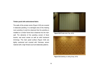 85
Timber panel with embroidered fabric
The walls of the private rooms (Figure 5.25) are covered
in elaborate paneling. In a damaged area of the meeting
room paneling it could be observed that the paneling is
installed on a timber frame that is fastened into the main
wall. The elements of the paneling consist of block
boards, real wood veneer as well as solid hardwood
trimmings. The main panel surface (Figure 5.26) are
lightly cushioned and covered with Viennese, woven
material with a high thread count and elaborate patterns.
Figure 5.23 Detailing on ceiling (Kong, 2016)
Figure 5.22 Private room (Tey, 2016)
 