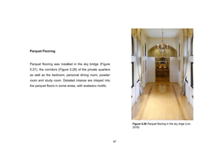 87
Parquet Flooring
Parquet flooring was installed in the sky bridge (Figure
5.27), the corridors (Figure 5.28) of the private quarters
as well as the bedroom, personal dining room, powder
room and study room. Detailed intarsia are inlayed into
the parquet floors in some areas, with arabesco motifs.
Figure 5.26 Parquet flooring in the sky brige (Lim,
2016)
 