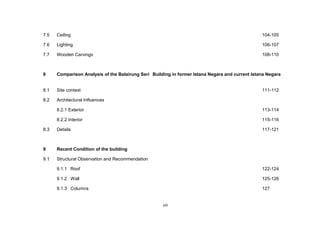 viii
7.5 Ceiling 104-105
7.6 Lighting 106-107
7.7 Wooden Carvings 108-110
8 Comparison Analysis of the Balairung Seri Building in former Istana Negara and current Istana Negara
8.1 Site context 111-112
8.2 Architectural Influences
8.2.1 Exterior 113-114
8.2.2 Interior 115-116
8.3 Details 117-121
9 Recent Condition of the building
9.1 Structural Observation and Recommendation
9.1.1 Roof 122-124
9.1.2 Wall 125-126
9.1.3 Columns 127
 