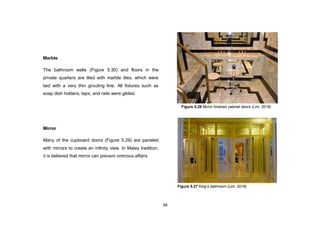 88
Marble
The bathroom walls (Figure 5.30) and floors in the
private quarters are tiled with marble tiles, which were
laid with a very thin grouting line. All fixtures such as
soap dish holders, taps, and rails were gilded.
Mirror
Many of the cupboard doors (Figure 5.29) are paneled
with mirrors to create an infinity view. In Malay tradition,
it is believed that mirror can prevent ominous affairs
Figure 5.28 Mirror finished cabinet doors (Lim, 2016)
Figure 5.27 King’s bathroom (Lim, 2016)
 