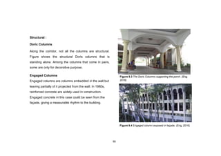 90
Structural :
Doric Columns
Along the corridor, not all the columns are structural.
Figure shows the structural Doris columns that is
standing alone. Among the columns that come in pairs,
some are only for decorative purpose.
Engaged Columns
Engaged columns are columns embedded in the wall but
leaving partially of it projected from the wall. In 1980s,
reinforced concrete are widely used in construction.
Engaged concrete in this case could be seen from the
façade, giving a measurable rhythm to the building.
Figure 6.4 Engaged column exposed in façade. (Eng, 2016)
Figure 6.3 The Doric Columns supporting the porch. (Eng,
2016)
 