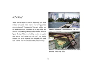 93
6.2 Roof
There are two types of roof in Balairung Seri which
include corrugated metal pitched roof and pyramidal
concrete tile roof. The parapet of the main building and
the annex building is connected by the sky bridge and
one can access through the expanded metal as shown in
figure. On top of the annex building are two corrugated
steel pitched roof, gable and shed roof. Two sloping
gradient joint by the ridge cap form the gable roof at the
east, extends over the concrete wall to give overhangs.
Figure 6.8 Bird eye view of annex building roof. (Lee, 2016)
Figure 6.9 Expanded metal walkway between the roofs of Main
and annex building. (Lee, 2016)
 