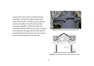 95
Lie above the corridor are the concrete tile roof with
valley gutter. A finishing trim called a barge board is
nailed to the last rafter. This barge board is sufficiently
wider than the rafters to cover the entire end rafter
including the tilting fillet. A soffit is then fixed to the
underside to match the soffit under the eaves. The fascia
can be mitered to the barge board at the foot while the
top of the barge board at the apex of the roof is mitered
to the matching barge board on the other side.
Figure 6.13 Concrete tile roof & concrete gutter.(Lee, 2016)
Figure 6.12 Section of concrete tile roof.(Neoh, 2016)
 