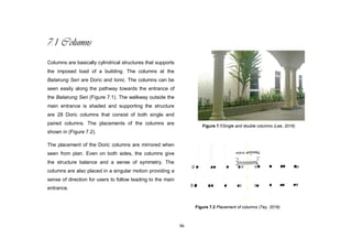 96
7.1 Columns
Columns are basically cylindrical structures that supports
the imposed load of a building. The columns at the
Balairung Seri are Doric and Ionic. The columns can be
seen easily along the pathway towards the entrance of
the Balairung Seri (Figure 7.1). The walkway outside the
main entrance is shaded and supporting the structure
are 28 Doric columns that consist of both single and
paired columns. The placements of the columns are
shown in (Figure 7.2).
The placement of the Doric columns are mirrored when
seen from plan. Even on both sides, the columns give
the structure balance and a sense of symmetry. The
columns are also placed in a singular motion providing a
sense of direction for users to follow leading to the main
entrance.
Figure 7.2 Placement of columns (Tey, 2016)
Figure 7.1Single and double columns (Lee, 2016)
 